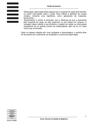 Gestão de pessoas
____________________________________________________________
____________________________________________________________
Curso Técnico em Gestão de Negócios
11
- Observação: observação direta daquilo que o ocupante do cargo está fazendo,
ou colher informações sobre o cargo. Este método é aplicável em cargos
simples, rotineiros e/ou repetitivos, como operadores de máquinas,
escriturários...;
- Questionários: é similar á entrevista, com a diferença de que é preenchido
pelo ocupante do cargo, ou pelo supervisor ou por ambos em conjunto. A
vantagem deste método é sua eficiência e rapidez de coletar as informações
necessárias de um grande número de colaboradores, além de ter um custo
menor que a entrevista.
Cada um desses métodos têm suas vantagens e desvantagens, a escolha deve
ser de acordo com a demanda, as condições e a cultura da organização.
 