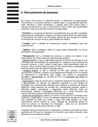 Gestão de pessoas
____________________________________________________________
____________________________________________________________
Curso Técnico em Gestão de Negócios
12
6. Recrutamento de pessoas
Da mesma forma como os indivíduos atraem e selecionam as organizações,
informando-se e formando opiniões a respeito delas, as organizações procuram
atrair indivíduos e obter informações a respeito deles para decidir sobre o
interesse de admiti-los ou não. O recrutamento é feito a partir das necessidades
presentes e futuras de recursos humanos na organização.
* Conceito: é um conjunto de técnicas e procedimentos que visa atrair candidatos
potencialmente qualificados e capazes de ocupar cargos dentro da organização.
É basicamente um sistema de informação, através do qual divulga-se e oferece
ao mercado de recursos humanos oportunidades de trabalho.
* Função: suprir a seleção de matéria-prima básica (candidatos) para seu
funcionamento.
* Objetivo: Atrair candidatos, dentre os quais serão selecionados os futuros
participantes da organização.
* Planejamento: tem a finalidade de estruturar o sistema de trabalho a ser
desenvolvido, daí as três fases para estruturar esse sistema :
- pesquisa interna: (o que a organização precisa em termos de pessoas) é uma
verificação das necessidades da organização em relação às suas carências de
recursos humanos, a curto, médio e longo prazo. Esse levantamento deve ser
contínuo e deve envolver todas as áreas e níveis, para retratar a necessidade e o
perfil que esses novos participantes deverão possuir.
- pesquisa externa: (o que o mercado de RH pode oferecer: fontes de
recrutamento a localizar e alvejar) é uma pesquisa de mercado de RH no sentido
de segmentá-lo e diferenciá-lo para facilitar sua análise e consequente
abordagem (segmentação do mercado de RH e a localização das fontes de
recrutamento):
- segmentação: é feita de acordo com os interesses específicos da organização, é
a decomposição do mercado em diferentes segmentos ou em classes de
candidatos com características definidas para analisá-lo e abordá-lo de maneira
específica. Cada segmento de mercado tem características próprias, atende a
diferentes apêlos, expectativas e aspirações, utiliza diferentes meios de
comunicação, levando a abordagens diferentes. Ex: o jornal escolhido para
recrutar executivos pode ser diferente dos para operários braçais.
- técnica de recrutamento a aplicar: (é o que é e como aplicar?) O processo varia
conforme a organização. O início do processo depende da decisão de linha, ou
seja, depende do órgão que possui a vaga, este pode escolher os meios
(recrutamento interno, externo ou misto). Podendo ser oficializado através de
ordem de serviço ou requisição de empregado..., deve ser um documento
assinado pelo responsável que requisitou a vaga.
A questão básica do recrutamento é diagnosticar e localizar onde estão as fontes
supridoras de RH que lhe interessam no mercado, para nelas concentrar seus
esforços de comunicação e atração.
 