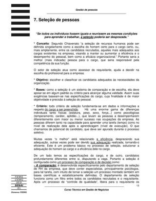 Gestão de pessoas
____________________________________________________________
____________________________________________________________
Curso Técnico em Gestão de Negócios
13
7. Seleção de pessoas
“Se todos os indivíduos fossem iguais e reunissem as mesmas condições
para aprender e trabalhar, a seleção poderia ser desprezada.”
* Conceito: Segundo Chiavenato “a seleção de recursos humanos pode ser
definida singelamente como a escolha do homem certo para o cargo certo, ou,
mais amplamente, entre os candidatos recrutados, aqueles mais adequados aos
cargos existentes na empresa, visando a manter ou aumentar a eficiência e o
desempenho do pessoal, bem como a eficácia organizacional.” Portanto seria a
melhor (mais indicada) pessoa para o cargo, que seria responsável pela
competência da sua função.
O setor de seleção atua como assessor do requisitante, ajuda a decidir na
escolha do profissional para a empresa.
* Objetivo: escolher e classificar os candidatos adequados às necessidades da
organização.
* Bases: como a seleção é um sistema de comparação e de escolha, ela deve
apoiar-se em algum padrão ou critério para alcançar alguma validade. Assim suas
exigências baseiam-se nas especificações do cargo, cuja finalidade é de maior
objetividade e precisão à seleção do pessoal.
* Critério: todo critério de seleção fundamenta-se em dados e informações a
respeito do cargo a ser preenchido. Há uma enorme gama de diferenças
individuais tanto físicas (estatura, peso, sexo, força...) como psicológicas
(temperamento, caráter, aptidão...), que levam as pessoas a desempenharem
diferentemente com maior ou menor sucesso nas ocupações da empresa. As
pessoas diferem tanto na capacidade para aprender uma tarefa (tempo) como no
nível de realização dela após a aprendizagem (nível de execução). O que
chamamos de potencial do candidato, que deve ser apurado durante o processo
seletivo.
Muitas vezes “o melhor” está relacionado a eficiência, desprezando sua
adequação, outras vezes pode ser devido sua adequação realizada, tornando-o
eficiente. Este é um problema básico no processo de seleção, solucionar a
adequação do homem ao cargo e a eficiência dele no cargo.
De um lado temos as especificações do cargo, e de outro, candidatos
profundamente diferentes entre si, disputando a vaga. Portanto a seleção é
configurada como um processo de comparação e de decisão como:
- A comparação: é desenvolvida especificamente pelo departamento de seleção
de RH da empresa, que deve conter especialistas, principalmente psicólogos,
para tal tarefa, com intuito de tornar a seleção um processo montado também em
bases científicas e estatisticamente definidas. O departamento de seleção
funciona como um filtro entre todos os candidatos recrutados e o requisitante.
Após um processo de “controle de qualidade”, libera para o requisitante os
 