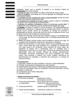 Gestão de pessoas
____________________________________________________________
____________________________________________________________
Curso Técnico em Gestão de Negócios
14
candidatos “ideais” para a escolha. A seleção é um processo realista de
comparação entre duas variáveis:
- requisitos do cargo: encontrados na análise e descrição de cargos (cargo);
- perfil do candidato: encontrados por meio de aplicação de avaliações técnicas
de seleção(candidato);
+ O candidato não tem condições de ocupar o cargo pretendido: quando seu perfil
é aquém dos requisitos exigidos pelo cargo .
+ O candidato tem condições de ocupar o cargo: quando o cargo e o candidatos
“são iguais” (suas características se correspondem)
+ Aceitação do candidato, flexibilidade a mais e a menos que o ponto ideal: O
candidato tem mais condições de que as características exigidas pelo cargo.
- A decisão: de aceitar ou rejeitar no final do processo, é de responsabilidade do
departamento requisitante. O departamento de seleção pode interferir na decisão
quando houver grande volume de candidatos, no sentido de aumentar a
probabilidade de acertos, procurando evitar e/ou diminuir problemas futuros. Este
processo comporta três modelos de comportamento:
a) Modelo de colocação: quando não inclui rejeição. Existe um só candidato para
uma só vaga, que deve ser preenchida por ele. O candidato apresentado deve
ser admitido;
b) Modelo de seleção: quando existem vários candidatos e apenas uma vaga. Os
candidatos são comparados, podendo ser aprovados ou rejeitados;
c) Modelo de classificação: é a mais ampla, existem vários candidatos para cada
vaga e várias vagas para cada candidato. Se o candidato for rejeitado para
uma vaga, passa a ser comparado outros requisitos de outras vagas, até
esgotarem as opções. Ele é considerado como um candidato para a
organização e não só para um único cargo. Precisa-se de requisitos para essa
classificação como por exemplo: técnicas de seleção: proporcionando
informações, permitindo comparações dos vários candidatos aos vários
cargos. Este processo é superior aos outros modelos referindo-se ao
aproveitamento de candidatos, à eficiência dos processos e à redução de
custos envolvidos.
* Processamento:
1º) Descrição e análise do cargo: atividades a executar e responsabilidades;
2º) Padrões: de desempenho desejados para cada atividade;
3º) Especificações das pessoas: relações das qualidades pessoais necessárias;
4º) Fontes de informações sobre os candidatos: formulário preenchido, técnicas
de seleção e referências;
5º) Comparação: para verificar adequação;
6º) Decisões: escolha
* Opções de técnicas de seleção:
1 – Entrevistas de seleção: - dirigidas (com roteiro)
- não dirigidas (se roteiro)
2 – Provas de conhecimentos : - gerais (cultura geral e/ou línguas)
ou capacidades - específicos (cultura profissional ou
conhecimentos técnicos)
3 – Testes psicométricos: - aptidões (gerais ou específicas)
4 – Testes de personalidade : - expressivos, projetivos ou inventários
 