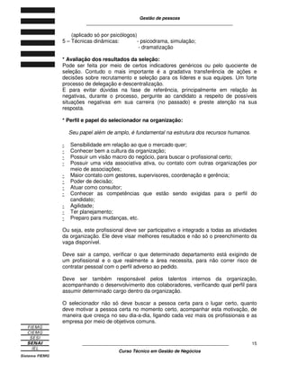 Gestão de pessoas
____________________________________________________________
____________________________________________________________
Curso Técnico em Gestão de Negócios
15
(aplicado só por psicólogos)
5 – Técnicas dinâmicas: - psicodrama, simulação;
- dramatização
* Avaliação dos resultados da seleção:
Pode ser feita por meio de certos indicadores genéricos ou pelo quociente de
seleção. Contudo o mais importante é a gradativa transferência de ações e
decisões sobre recrutamento e seleção para os líderes e sua equipes. Um forte
processo de delegação e descentralização.
E para evitar dúvidas na fase de referência, principalmente em relação às
negativas, durante o processo, pergunte ao candidato a respeito de possíveis
situações negativas em sua carreira (no passado) e preste atenção na sua
resposta.
* Perfil e papel do selecionador na organização:
Seu papel além de amplo, é fundamental na estrutura dos recursos humanos.
- Sensibilidade em relação ao que o mercado quer;
- Conhecer bem a cultura da organização;
- Possuir um visão macro do negócio, para buscar o profissional certo;
- Possuir uma vida associativa ativa, ou contato com outras organizações por
meio de associações;
- Maior contato com gestores, supervisores, coordenação e gerência;
- Poder de decisão;
- Atuar como consultor;
- Conhecer as competências que estão sendo exigidas para o perfil do
candidato;
- Agilidade;
- Ter planejamento;
- Preparo para mudanças, etc.
Ou seja, este profissional deve ser participativo e integrado a todas as atividades
da organização. Ele deve visar melhores resultados e não só o preenchimento da
vaga disponível.
Deve sair a campo, verificar o que determinado departamento está exigindo de
um profissional e o que realmente a área necessita, para não correr risco de
contratar pessoal com o perfil adverso ao pedido.
Deve ser também responsável pelos talentos internos da organização,
acompanhando o desenvolvimento dos colaboradores, verificando qual perfil para
assumir determinado cargo dentro da organização.
O selecionador não só deve buscar a pessoa certa para o lugar certo, quanto
deve motivar a pessoa certa no momento certo, acompanhar esta motivação, de
maneira que cresça no seu dia-a-dia, ligando cada vez mais os profissionais e as
empresa por meio de objetivos comuns.
 