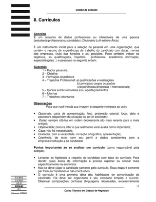 Gestão de pessoas
____________________________________________________________
____________________________________________________________
Curso Técnico em Gestão de Negócios
17
8. Currículos
Conceito
É um conjunto de dados profissionais ou intelectuais de uma pessoa
(estudante/profissional ou candidato) (Dicionário Luft-editora Ática).
É um instrumento inicial para a seleção de pessoal em uma organização, que
contém o resumo de experiências de trabalho do candidato com datas, nomes
das empresas, título das funções e /ou posições. Pode também indicar os
objetivos, as qualificações, trajetória profissional, acadêmica (formação,
especializações...) e pessoais na seguinte ordem:
Sugestão
1 – Dados pessoais;
2 – Objetivo
3 - Formação Acadêmica
4 – Trajetória Profissional: a) qualificações e realizações
b) principais cargos ocupados
c)experiências(empresas / internacionais)
5 – Cursos extracurriculares e/ou aperfeiçoamentos
6 – Idiomas
7 – Trabalhos voluntários
Observações
Para que você venda sua imagem e desperte interesse ao outro
• Opcionais: carta de apresentação, foto, pretensão salarial, local, data e
assinatura (dependem da situação ou se for solicitado);
• Datas: sempre citá-las em ordem decrescente (do mais recente para o mais
antigo);
• Objetividade: procure citar o que realmente você avalia como importante;
• Capa: não há necessidade;
• Cuidados: com a veracidade, correção ortográfica, apresentação;
• Coerência: do texto com seu perfil e dados condizentes com a
empresa/instituição a se candidatar
Pontos importantes ao se analisar um currículo (como responsável pela
seleção)
• Levantar as hipóteses a respeito do candidato com base do currículo. Para
decidir quais áreas de informação é preciso explorar ou sondar mais
especificamente na entrevista.
• Não se deve julgar o candidato somente pelo currículo. Essa etapa é somente
par formular hipóteses e não conclusões.
• O currículo é uma primeira idéia das habilidades de comunicação do
candidato. Ele deve ser organizado e seu conteúdo simples e sucinto.
Observar composições confusas (linguagens rebuscadas, excessivamente
 