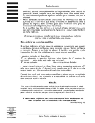 Gestão de pessoas
____________________________________________________________
____________________________________________________________
Curso Técnico em Gestão de Negócios
18
enfeitada), escritas à mão (dependendo do cargo oferecido), erros (rasuras ou
gramática / escrita), margens tortas, uso de papéis muito caros. Esses “erros”
ou comportamentos podem se repetir no trabalho que o candidato faria para a
empresa.
• Muitos candidatos revelam atitudes (indicadores) na informação que dão no
currículo. Ex: se ele disser que deixou o trabalho por discordância sobre a
política da empresa. Este candidato pode estar mostrando certo grau de
inocência meramente por incluir isso no currículo.
• Se o candidato ligar para conferir se o currículo chegou, considere isso, pois
agiu com maturidade e profissionalismo. Aproveite e procure saber também
se ele foi incômodo.
Os comportamentos que perceber serão o que os seus colegas e clientes
externos verão se você contratar essa pessoa.
Como ordenar os currículos recebidos
O currículo pode ser o primeiro passo no processo no recrutamento para separar
os candidatos dentro do perfil para o cargo oferecido e os que não tem perfil para
o momento. Separar o currículo de alguém é também uma decisão muito
importante e deve ser feita cuidadosamente, segue algumas sugestões:
- separe os currículos em duas pilhas.
1º) os adequados e garantem interesse futuro (casos de nº pequeno de
currículos) (estes serão reservados para entrevista);
2º) os não indicados (dar o retorno de sua decisão);
- separe os currículos em três pilhas. Use a mesma estratégia e acrescente a 3º
pilha para (casos de alto nº de currículos) aqueles que você não tem muita
certeza e está em dúvida em eliminá-lo definitivo neste estágio.
Fazendo isso, você está procurando um equilíbrio prudente entre a necessidade
de minimizar o tempo com entrevistas e a necessidade de fazê-las o suficiente
para assegurar a melhor escolha.
Atenção:
Não faça muitos julgamentos neste estágio, julgar á primeira impressão já não é
uma boa forma, quanto mais somente através do papel, se for cometer um erro, é
melhor cometê-lo entrevistando candidatos demais do que perdendo profissionais
potencialmente excelentes pelo processo de separação dos currículos.
“É melhor estar preparado para uma oportunidade e não ter nenhuma em
vista do que ter uma oportunidade e não estar preparado.”
(Whitney Young Jr)
 