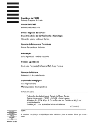 Presidente da FIEMG
Robson Braga de Andrade
Gestor do SENAI
Petrônio Machado Zica
Diretor Regional do SENAI e
Superintendente de Conhecimento e Tecnologia
Alexandre Magno Leão dos Santos
Gerente de Educação e Tecnologia
Edmar Fernando de Alcântara
Elaboração
Luiza Aparecida Teixeira Saldanha
Unidade Operacional
Centro de Formação Profissional Taft Alves Ferreira
Gerente da Unidade
Roberto Luiz Andrade Duarte
Supervisão Pedagógica
Ana Regina Viana
Maria Aparecida dos Anjos Silva
Ficha Catalográfica
Federação das Indústrias do Estado de Minas Gerais.
Gestão de pessoas / FIEMG – SENAI – Sete Lagoas:
A Federação, 2004. 40 p.: il. Curso Técnico em Gestão de Negócios
Inclui bibliografia
Elaboração: Luiza Aparecida Teixeira Saldanha
CDU658.3
_________________________________________________________________
ISBN
É permitida a duplicação ou reprodução deste volume ou parte do mesmo, desde que citada a
fonte.
 