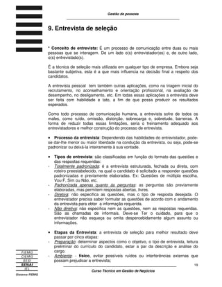 Gestão de pessoas
____________________________________________________________
____________________________________________________________
Curso Técnico em Gestão de Negócios
19
9. Entrevista de seleção
* Conceito de entrevista: É um processo de comunicação entre duas ou mais
pessoas que se interagem. De um lado o(s) entrevistador(es) e, de outro lado,
o(s) entrevistado(s).
É a técnica de seleção mais utilizada em qualquer tipo de empresa. Embora seja
bastante subjetiva, esta é a que mais influencia na decisão final a respeito dos
candidatos.
A entrevista pessoal tem também outras aplicações, como na triagem inicial do
recrutamento, no aconselhamento e orientação profissional, na avaliação de
desempenho, no desligamento, etc. Em todas essas aplicações a entrevista deve
ser feita com habilidade e tato, a fim de que possa produzir os resultados
esperados.
Como todo processo de comunicação humana, a entrevista sofre de todos os
males, como ruído, omissão, distorção, sobrecarga e, sobretudo, barreiras. A
forma de reduzir todas essas limitações, seria o treinamento adequado aos
entrevistadores e melhor construção do processo de entrevista.
•••• Processo da entrevista: Dependendo das habilidades do entrevistador, pode-
se dar-lhe menor ou maior liberdade na condução da entrevista, ou seja, pode-se
padronizar ou deixá-la inteiramente à sua vontade.
•••• Tipos de entrevista: são classificadas em função do formato das questões e
das respostas requeridas:
- Totalmente padronizada: é a entrevista estruturada, fechada ou direta, com
roteiro preestabelecido, na qual o candidato é solicitado a responder questões
padronizadas e previamente elaboradas. Ex: Questões de múltipla escolha,
Vou F, Sim ou Não, etc.
- Padronizada apenas quanto ás perguntas: as perguntas são previamente
elaboradas, mas permitem respostas abertas, livres.
- Diretiva: não especifica as questões, mas o tipo de resposta desejada. O
entrevistador precisa saber formular as questões de acordo com o andamento
da entrevista para obter a informação requerida.
- Não diretiva: não especifica nem as questões, nem as respostas requeridas.
São as chamadas de informais. Deve-se Ter o cuidado, para que o
entrevistador não esqueça ou omita despercebidamente algum assunto ou
informações.
•••• Etapas da Entrevista: a entrevista de seleção para melhor resultado deve
passar por cinco etapas:
- Preparação: determinar aspectos como o objetivo, o tipo de entrevista, leitura
preliminar do currículo do candidato, estar a par da descrição e análise do
cargo.
- Ambiente: - físico, evitar possíveis ruídos ou interferências externas que
possam prejudicar a entrevista;
 