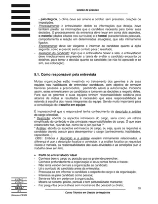 Gestão de pessoas
____________________________________________________________
____________________________________________________________
Curso Técnico em Gestão de Negócios
20
- psicológico, o clima deve ser ameno e cordial, sem pressões, coações ou
imposições.
- Processamento: o entrevistador obtém as informações que deseja, deve
também prestar as informações que o candidato necessita para tomar suas
decisões. O processamento da entrevista deve levar em conta dois aspectos,
o material (dados citados nos currículos) e o formal (características pessoais,
comportamento e reação em determinadas situações), que são intimamente
ligados.
- Encerramento: deve ser elegante e informar ao candidato quanto á ação
seguinte, como e quando será o contato para o resultado.
- Avaliação do candidato: logo que o entrevistado deixar a sala, o entrevistador
deve imediatamente empreender a tarefa de avaliar o candidato enquanto os
detalhes, para tomar a decisão quanto ao candidato (se não foi aprovado e se
sim, sua colocação).
9.1. Como responsável pela entrevista
Muitas organizações estão investindo no treinamento dos gerentes e de suas
equipes nas habilidades de entrevistar candidatos, com objetivo de remover
barreiras pessoais e preconceitos, permitindo assim a autocorreção. Podendo
assim, estes entrevistarem os candidatos e tomarem as decisões a respeito deles.
Para que os gerentes e suas equipes tenham responsabilidade solidária pelo
alcance de metas e resultados é necessário que essa responsabilidade se
estenda à escolha dos novos integrantes da equipe. Sendo muito importante para
a consolidação do trabalho em equipe.
É imprescindível que o responsável tenha conhecimento da descrição e análise
do cargo oferecido.
* Descrição: aborda os aspectos intrínsecos do cargo, seria como um retrato
simplificado do conteúdo e das principais responsabilidades do cargo. O que esse
colaborador faz, quando faz, como faz e por que faz ?
* Análise: aborda os aspectos extrínsecos do cargo, ou seja, quais os requisitos o
candidato deverá possuir para desempenhar o cargo (conhecimento, habilidades,
capacidade...)
OBS.: Embora a descrição e a análise estejam intimamente relacionadas, a
diferença é que a descrição focaliza o conteúdo, e a análise focaliza os requisitos
físicos e mentais, as responsabilidades das suas atividades e as condições que o
trabalho deve ser feito.
•••• Perfil do entrevistador ideal
- Conhece bem o cargo ou posição que se pretende preencher;
- Conhece profundamente a organização e seus pontos fortes e fracos;
- Não tenta vender demais a organização ao candidato;
- Lê o currículo do candidato antes da entrevista;
- Preocupa-se em informar o candidato a respeito do cargo e da organização;
- Interessa-se pelo candidato como pessoa;
- Sente-se feliz em pertencer à organização;
- Mostra-se sincero, polido, pontual e tem personalidade marcante;
- Faz perguntas provocativas sem mostrar-se tão pessoal ou direto;
 