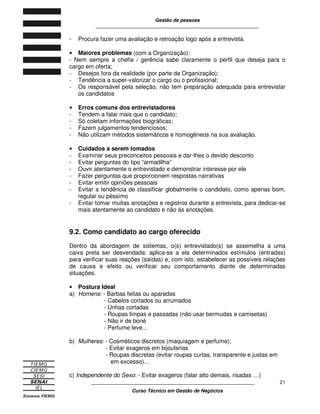 Gestão de pessoas
____________________________________________________________
____________________________________________________________
Curso Técnico em Gestão de Negócios
21
- Procura fazer uma avaliação e retroação logo após a entrevista.
• Maiores problemas (com a Organização):
- Nem sempre a chefia / gerência sabe claramente o perfil que deseja para o
cargo em oferta;
- Desejos fora da realidade (por parte da Organização);
- Tendência a super-valorizar o cargo ou o profissional;
- Os responsável pela seleção, não tem preparação adequada para entrevistar
os candidatos
• Erros comuns dos entrevistadores
- Tendem a falar mais que o candidato;
- Só coletam informações biográficas;
- Fazem julgamentos tendenciosos;
- Não utilizam métodos sistemáticos e homogêneos na sua avaliação.
• Cuidados a serem tomados
- Examinar seus preconceitos pessoais e dar-lhes o devido desconto
- Evitar perguntas do tipo “armadilha”
- Ouvir atentamente o entrevistado e demonstrar interesse por ele
- Fazer perguntas que proporcionem respostas narrativas
- Evitar emitir opiniões pessoais
- Evitar a tendência de classificar globalmente o candidato, como apenas bom,
regular ou péssimo
- Evitar tomar muitas anotações e registros durante a entrevista, para dedicar-se
mais atentamente ao candidato e não ás anotações.
9.2. Como candidato ao cargo oferecido
Dentro da abordagem de sistemas, o(s) entrevistado(s) se assemelha a uma
caixa preta ser desvendada: aplica-se a ela determinados estímulos (entradas)
para verificar suas reações (saídas) e, com isto, estabelecer as possíveis relações
de causa e efeito ou verificar seu comportamento diante de determinadas
situações.
• Postura Ideal
a) Homens: - Barbas feitas ou aparadas
- Cabelos cortados ou arrumados
- Unhas cortadas
- Roupas limpas e passadas (não usar bermudas e camisetas)
- Não ir de boné
- Perfume leve...
b) Mulheres: - Cosméticos discretos (maquiagem e perfume);
- Evitar exageros em bijouterias
- Roupas discretas (evitar roupas curtas, transparente e justas em
em excesso)...
c) Independente do Sexo: - Evitar exageros (falar alto demais, risadas …)
 