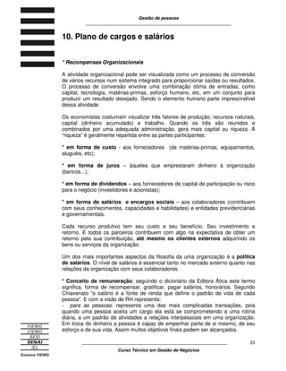 Gestão de pessoas
____________________________________________________________
____________________________________________________________
Curso Técnico em Gestão de Negócios
23
10. Plano de cargos e salários
* Recompensas Organizacionais
A atividade organizacional pode ser visualizada como um processo de conversão
de vários recursos num sistema integrado para proporcionar saídas ou resultados.
O processo de conversão envolve uma combinação ótima de entradas, como
capital, tecnologia, matérias-primas, esforço humano, etc, em um conjunto para
produzir um resultado desejado. Sendo o elemento humano parte imprescindível
dessa atividade.
Os economistas costumam visualizar três fatores de produção: recursos naturais,
capital (dinheiro acumulado) e trabalho. Quando os três são reunidos e
combinados por uma adequada administração, gera mais capital ou riqueza. A
“riqueza” é geralmente repartida entre as partes participantes:
* em forma de custo - aos fornecedores (de matérias-primas, equipamentos,
aluguéis, etc);
* em forma de juros – àqueles que emprestaram dinheiro á organização
(bancos...);
* em forma de dividendos – aos fornecedores de capital de participação ou risco
para o negócio (investidores e acionistas);
* em forma de salários e encargos sociais – aos colaboradores (contribuem
com seus conhecimentos, capacidades e habilidades) e entidades previdenciárias
e governamentais.
Cada recurso produtivo tem seu custo e seu benefício. Seu investimento e
retorno. E todos os parceiros contribuem com algo na expectativa de obter um
retorno pela sua contribuição, até mesmo os clientes externos adquirindo os
bens ou serviços da organização.
Um dos mais importantes aspectos da filosofia da uma organização é a política
de salários. O nível de salários é essencial tanto no mercado externo quanto nas
relações da organização com seus colaboradores.
* Conceito de remuneração: seguindo o dicionário da Editora Ática este termo
significa, forma de recompensar, gratificar, pagar salários, honorários. Segundo
Chiavenato “o salário é a fonte de renda que define o padrão de vida de cada
pessoa”. E com a visão de RH representa:
- para as pessoas: representa uma das mais complicadas transações, pois
quando uma pessoa aceita um cargo ela está se comprometendo a uma rotina
diária, a um padrão de atividades a relações interpessoais em uma organização.
Em troca do dinheiro a pessoa é capaz de empenhar parte de si mesmo, de seu
esforço e de sua vida. Assim muitos objetivos finais podem ser alcançados.
 