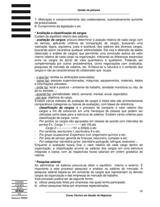 Gestão de pessoas
____________________________________________________________
____________________________________________________________
Curso Técnico em Gestão de Negócios
26
7- Motivação e comprometimento dos colaboradores, automaticamente aumento
de produtividade;
8- Cumprimento da legislação e etc
* Avaliação e classificação de cargos
Cuidam do equilíbrio interno dos salários.
- avaliação de cargos: procura determinar a posição relativa de cada cargo com
os demais, aplicando critérios de comparação de cargos, buscando uma
valoração lógica, equitativa, justa e aceitável, dos salários dos diversos cargos,
buscando assim neutralizar qualquer arbitrariedade. Ela visa a obtenção de dados
(descrição e análise de cargos) que permitirão uma conclusão acerca do valor
interno relativo de cada cargo na organização, indicando as diferenças essenciais
entre os cargos do ponto de vista quantitativo e qualitativo. Podendo ser
complementada por outros procedimentos, como negociações com sindicatos,
pesquisas de mercado de salários, etc. Enfatiza-se a natureza e o conteúdo dos
cargos e não as características do colaborador que ocupa:
- o que faz: tarefas ou atribuições executadas;
- como faz: pessoas supervisionadas, máquinas, equipamentos, materiais, dados
e informações utilizados;
- onde faz: local e postura – ambiente de trabalho, atividade monótona ou não, de
pé ou sentado...;
- quando faz: periodicidade- diário, semanal, mensal, anual, esporádico
- por que: objetivos do cargo.
Existem vários métodos de avaliação de cargos e todos eles são eminentemente
comparativos (categorias ou fatores de avaliação), com bases de referência.
- classificação de cargos: é o processo de comparar o valor relativo dos
cargos a fim de colocá-los em uma hierarquia de classes que podem ser
utilizadas como base para a estrutura de salários. Existem vários critérios para
classificação de cargos, como:
- Por pontos: os cargos são agrupados em classes de acordo com intervalos de
pontos Ex: Cargo 1-----------------até 100 pts
Cargo 2-----------------101 a 200pts e etc
- Por carreiras: escriturário I, escriturário II e etc;
- Por grupo ocupacional: Engenheiro civil, engenheiro químico e etc;
- Por área de serviço: gerente de finanças, tesoureiro, contador e etc;
- Por categorias: secretária júnior, secretária português, bilíngue, executiva ...
Enquanto a avaliação busca fixar o valor relativo de cada cargo dentro da
organização, a classificação arruma os salários dos cargos em uma estrutura
integrada e coesa, com as respectivas faixas salariais em ordem gradativa de
valores.
* Pesquisa salarial
Ao administrar os salários procura-se obter o equilíbrio interno e externo. É
importante a este processo pesquisar e analisar os salários do mercado. A
pesquisa salarial baseia-se em amostras de cargos que representam os demais
cargos da organização e das empresas do mercado de trabalho.
Este processo poderá ser da seguinte forma:
a) utilizar pesquisas feitas por empresas nas quais tenha participado;
b) utilizar pesquisas feitas por empresas especializadas;
 