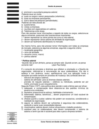 Gestão de pessoas
____________________________________________________________
____________________________________________________________
Curso Técnico em Gestão de Negócios
27
c) promover a sua própria pesquisa salarial;
Podendo levar em conta:
a) quais os cargos a serem pesquisados (referência);
b) quais as empresas participantes;
c) qual a época da pesquisa (periodicidade);
Podendo ser feita através de:
a) questionários;
b) visitas a empresas;
c) reuniões com especialistas em salários;
d) Telefonemas entre áreas.
Para não precisar trocar informações a respeito de todos os cargos, seleciona-se
alguns amostrais, possuindo três características importantes:
1 – devem representar os vários pontos da curva ou reta salarial;
2 – devem representar vários setores de atividade da organização;
3 – devem ser facilmente identificáveis no mercado
Da mesma forma, para não precisar tomar informações com todas as empresas
do mercado, seleciona-se algumas amostrais, seguindo o seguinte critério:
1 – localização geográfica
2 – ramo de atividade
3 – tamanho (micro, macro)
4 – política salarial
* Política salarial
“Quando não se tem dinheiro, pensa-se sempre nele. Quando se tem, se pensa
somente nele” (Jean Paul Getty)
É o conjunto de princípios e diretrizes que refletem a orientação e a filosofia da
organização, referindo-se à remuneração de seus colaboradores. Ela não é
estática e sim dinâmica, evolui, aperfeiçoa-se com sua aplicação frente a
situações que estão sempre em processo de mudança. Seu conteúdo deve ser:
- estrutura de cargos e salários;
- salários de admissão- para as diversas classes salariais;
- previsão de reajuste salariais – coletivos ou individuais, podendo ser por
mérito, promoção ou por enquadramento.
Segundo Patton (1977), esta política deve atender a sete critérios para ser eficaz:
1) adequada: a compensação deve distanciar-se dos padrões mínimos do
governo e/ou sindicatos;
2) equitativa: proporcional ao esforço, habilidade e treinamento;
3) balanceada: salários, benefícios..., devem proporcionar um total razoável de
compensação;
4) eficácia quanto a custos: salários não podem ser excessivos, considerando a
realidade da organização;
5) segura: os salários devem ser suficientes á segurança dos colaboradores,
ajudando a saciar suas necessidades básicas;
6) incentivadora: salários devem motivar eficazmente o trabalho produtivo;
7) aceitável para os colaboradores: eles devem compreender o sistema de
salários e sentir que ele é razoável para eles e para a empresa também.
 