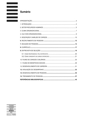 Sumário
APRESENTAÇÃO............................................................................................................... 3
1. INTRODUÇÃO ................................................................................................................ 4
2. SETOR RECURSOS HUMANOS................................................................................... 5
3. CLIMA ORGANIZACIONAL............................................................................................ 7
4. CULTURA ORGANIZACIONAL...................................................................................... 9
5. DESCRIÇÃO E ANÁLISE DE CARGOS ...................................................................... 10
6. RECRUTAMENTO DE PESSOAS ............................................................................... 12
7. SELEÇÃO DE PESSOAS............................................................................................. 13
8. CURRÍCULO................................................................................................................. 17
9. ENTREVISTA DE SELEÇÃO ....................................................................................... 19
9.1. COMO RESPONSÁVEL PELA ENTREVISTA.................................................................... 20
9.2. COMO CANDIDATO AO CARGO OFERECIDO ................................................................. 21
10. PLANO DE CARGOS E SALÁRIOS........................................................................... 23
11. PLANO DE BENEFÍCIOS SOCIAIS ........................................................................... 29
12. DESENVOLVIMENTO DE CARREIRA ...................................................................... 31
13. AVALIAÇÃO DE DESEMPENHO ............................................................................... 32
14. DESENVOLVIMENTO DE PESSOAS........................................................................ 35
15. TREINAMENTO DE PESSOAS.................................................................................. 37
REFERÊNCIAS BIBLIOGRÁFICAS ................................................................................ 40
 
