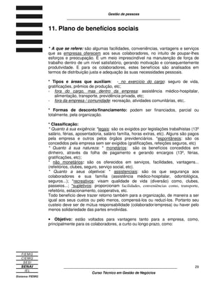Gestão de pessoas
____________________________________________________________
____________________________________________________________
Curso Técnico em Gestão de Negócios
29
11. Plano de benefícios sociais
* A que se refere: são algumas facilidades, conveniências, vantagens e serviços
que as empresas oferecem aos seus colaboradores, no intuito de poupar-lhes
esforços e preocupação. É um meio imprescindível na manutenção de força de
trabalho dentro de um nível satisfatório, gerando motivação e consequentemente
produtividade. E para os colaboradores, estes benefícios são analisados em
termos de distribuição justa e adequação às suas necessidades pessoais.
* Tipos e áreas que auxiliam: - no exercício do cargo: seguro de vida,
gratificações, prêmios de produção, etc;
- fora do cargo, mas dentro da empresa: assistência médico-hospitalar,
alimentação, transporte, previdência privada, etc;
- fora da empresa / comunidade: recreação, atividades comunitárias, etc;.
* Formas de desconto/financiamento: podem ser financiados, parcial ou
totalmente, pela organização.
* Classificação:
* Quanto á sua exigência: *legais: são os exigidos por legislações trabalhistas (13º
salário, férias, aposentadoria, salário família, horas extras, etc). Alguns são pagos
pela empresa e outros pelos órgãos previdenciários. *espontâneos: são os
concedidos pela empresa sem ser exigidos (gratificações, refeições seguros, etc)
* Quanto á sua natureza: * monetários: são os benefícios concedidos em
dinheiro, através da folha de pagamento e gerando encargos (13º, férias,
gratificações, etc);
* não monetários: são os oferecidos em serviços, facilidades, vantagens...
(refeitórios, clubes, seguro, serviço social, etc).
* Quanto a seus objetivos: * assistenciais: são os que segurança aos
colaboradores e sua família (assistência médico-hospitalar, odontológica,
seguros...); *recreativos: visam qualidade de vida (diversão) como, clubes,
passeios...; *supletivos: proporcionam facilidades, conveniências como, transporte,
refeitório, estacionamento, cooperativa, etc.
Todo beneficio deve trazer retorno também para a organização, de maneira a ser
igual aos seus custos ou pelo menos, compensá-los ou reduzi-los. Portanto seu
custeio deve ser de mútua responsabilidade (colaborador/empresa) ou haver pelo
menos solidariedade das partes envolvidas.
• Objetivo: estão voltados para vantagens tanto para a empresa, como,
principalmente para os colaboradores, a curto ou longo prazo, como:
 