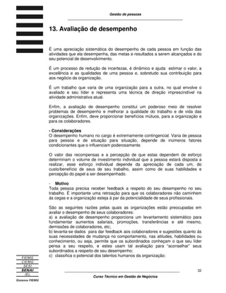 Gestão de pessoas
____________________________________________________________
____________________________________________________________
Curso Técnico em Gestão de Negócios
32
13. Avaliação de desempenho
É uma apreciação sistemática do desempenho de cada pessoa em função das
atividades que ela desempenha, das metas e resultados a serem alcançados e do
seu potencial de desenvolvimento.
É um processo de redução de incertezas, é dinâmico e ajuda estimar o valor, a
excelência e as qualidades de uma pessoa e, sobretudo sua contribuição para
aos negócio da organização.
É um trabalho que varia de uma organização para a outra, no qual envolve o
avaliado e seu líder e representa uma técnica de direção imprescindível na
atividade administrativa atual.
Enfim, a avaliação de desempenho constitui um poderoso meio de resolver
problemas de desempenho e melhorar a qualidade do trabalho e de vida das
organizações. Enfim, deve proporcionar benefícios mútuos, para a organização e
para os colaboradores.
- Considerações
O desempenho humano no cargo é extremamente contingencial. Varia de pessoa
para pessoa e de situação para situação, depende de inúmeros fatores
condicionantes que o influenciam poderosamente.
O valor das recompensas e a percepção de que estas dependem de esforço
determinam o volume de investimento individual que a pessoa estará disposta a
realizar, esse esforço individual depende da apreciação de cada um, do
custo/benefício de seus de seu trabalho, assim como de suas habilidades e
percepção do papel a ser desempenhado.
- Motivo
Toda pessoa precisa receber feedback a respeito do seu desempenho no seu
trabalho. É importante uma retroação para que os colaboradores não caminhem
ás cegas e a organização esteja á par da potencialidade de seus profissionais.
São as seguintes razões pelas quais as organizações estão preocupadas em
avaliar o desempenho de seus colaboradores:
a) a avaliação de desempenho proporciona um levantamento sistemático para
fundamentar aumentos salariais, promoções, transferências e até mesmo,
demissões de colaboradores, etc;
b) levanta-se dados para dar feedback aos colaboradores e sugestões quanto ás
suas necessidades de mudança no comportamento, nas atitudes, habilidades ou
conhecimento, ou seja, permite que os subordinados conheçam o que seu líder
pensa a seu respeito, e estes usam tal avaliação para “aconselhar” seus
subordinados a respeito de seu desempenho;
c) classifica o potencial dos talentos humanos da organização;
 