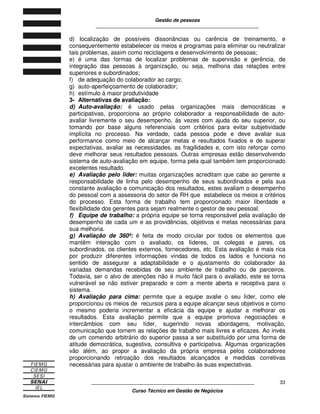 Gestão de pessoas
____________________________________________________________
____________________________________________________________
Curso Técnico em Gestão de Negócios
33
d) localização de possíveis dissonâncias ou carência de treinamento, e
consequentemente estabelecer os meios e programas para eliminar ou neutralizar
tais problemas, assim como reciclagens e desenvolvimento de pessoas;
e) é uma das formas de localizar problemas de supervisão e gerência, de
integração das pessoas à organização, ou seja, melhoria das relações entre
superiores e subordinados;
f) de adequação do colaborador ao cargo;
g) auto-aperfeiçoamento de colaborador;
h) estímulo á maior produtividade
3- Alternativas de avaliação:
d) Auto-avaliação: é usado pelas organizações mais democráticas e
participativas, proporciona ao próprio colaborador a responsabilidade de auto-
avaliar livremente o seu desempenho, ás vezes com ajuda do seu superior, ou
tomando por base alguns referenciais com critérios para evitar subjetividade
implícita no processo. Na verdade, cada pessoa pode e deve avaliar sua
performance como meio de alcançar metas e resultados fixados e de superar
expectativas, avaliar as necessidades, as fragilidades e, com isto reforçar como
deve melhorar seus resultados pessoais. Outras empresas estão desenvolvendo
sistema de auto-avaliação em equipe, forma pela qual também tem proporcionado
excelentes resultado.
e) Avaliação pelo líder: muitas organizações acreditam que cabe ao gerente a
responsabilidade de linha pelo desempenho de seus subordinados e pela sua
constante avaliação e comunicação dos resultados, estes avaliam o desempenho
do pessoal com a assessoria do setor de RH que estabelece os meios e critérios
do processo. Esta forma de trabalho tem proporcionado maior liberdade e
flexibilidade dos gerentes para sejam realmente o gestor de seu pessoal.
f) Equipe de trabalho: a própria equipe se torna responsável pela avaliação de
desempenho de cada um e as providências, objetivos e metas necessárias para
sua melhoria.
g) Avaliação de 360º: é feita de modo circular por todos os elementos que
mantêm interação com o avaliado, os líderes, os colegas e pares, os
subordinados, os clientes externos, fornecedores, etc. Esta avaliação é mais rica
por produzir diferentes informações vindas de todos os lados e funciona no
sentido de assegurar a adaptabilidade e o ajustamento do colaborador ás
variadas demandas recebidas de seu ambiente de trabalho ou de parceiros.
Todavia, ser o alvo de atenções não é muito fácil para o avaliado, este se torna
vulnerável se não estiver preparado e com a mente aberta e receptiva para o
sistema.
h) Avaliação para cima: permite que a equipe avalie o seu líder, como ele
proporcionou os meios de recursos para a equipe alcançar seus objetivos e como
o mesmo poderia incrementar a eficácia da equipe e ajudar a melhorar os
resultados. Esta avaliação permite que a equipe promova negociações e
intercâmbios com seu líder, sugerindo novas abordagens, motivação,
comunicação que tornem as relações de trabalho mais livres e eficazes. Ao invés
de um comendo arbitrário do superior passa a ser substituído por uma forma de
atitude democrática, sugestiva, consultiva e participativa. Algumas organizações
vão além, ao propor a avaliação da própria empresa pelos colaboradores
proporcionando retroação dos resultados alcançados e medidas corretivas
necessárias para ajustar o ambiente de trabalho ás suas expectativas.
 