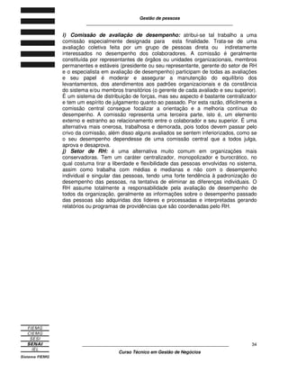Gestão de pessoas
____________________________________________________________
____________________________________________________________
Curso Técnico em Gestão de Negócios
34
i) Comissão de avaliação de desempenho: atribui-se tal trabalho a uma
comissão especialmente designada para esta finalidade. Trata-se de uma
avaliação coletiva feita por um grupo de pessoas direta ou indiretamente
interessados no desempenho dos colaboradores. A comissão é geralmente
constituída por representantes de órgãos ou unidades organizacionais, membros
permanentes e estáveis (presidente ou seu representante, gerente do setor de RH
e o especialista em avaliação de desempenho) participam de todas as avaliações
e seu papel é moderar e assegurar a manutenção do equilíbrio dos
levantamentos, dos atendimentos aos padrões organizacionais e da constância
do sistema e/ou membros transitórios (o gerente de cada avaliado e seu superior).
É um sistema de distribuição de forças, mas seu aspecto é bastante centralizador
e tem um espírito de julgamento quanto ao passado. Por esta razão, dificilmente a
comissão central consegue focalizar a orientação e a melhoria contínua do
desempenho. A comissão representa uma terceira parte, isto é, um elemento
externo e estranho ao relacionamento entre o colaborador e seu superior. É uma
alternativa mais onerosa, trabalhosa e demorada, pois todos devem passar pelo
crivo da comissão, além disso alguns avaliados se sentem inferiorizados, como se
o seu desempenho dependesse de uma comissão central que a todos julga,
aprova e desaprova.
j) Setor de RH: é uma alternativa muito comum em organizações mais
conservadoras. Tem um caráter centralizador, monopolizador e burocrático, no
qual costuma tirar a liberdade e flexibilidade das pessoas envolvidas no sistema,
assim como trabalha com médias e medianas e não com o desempenho
individual e singular das pessoas, tendo uma forte tendência à padronização do
desempenho das pessoas, na tentativa de eliminar as diferenças individuais. O
RH assume totalmente a responsabilidade pela avaliação de desempenho de
todos da organização, geralmente as informações sobre o desempenho passado
das pessoas são adquiridas dos líderes e processadas e interpretadas gerando
relatórios ou programas de providências que são coordenadas pelo RH.
 