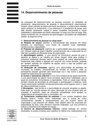 Gestão de pessoas
____________________________________________________________
____________________________________________________________
Curso Técnico em Gestão de Negócios
35
14. Desenvolvimento de pessoas
Os processos de desenvolvimento de pessoas envolvem as atividades de
treinamento, desenvolvimento de pessoas e desenvolvimento organizacional.
Existem vários métodos de desenvolvimento de pessoas, e embora seus métodos
sejam similares ao treinamento, a sua diferença é a perspectiva de tempo, pois
este focaliza geralmente cargos a serem ocupados futuramente e novas
habilidades e capacidades que serão requeridas no cargo e/ou fora do cargo. Mas
ambos constituem em um processo de aprendizagem, que podem ser trabalhados
citados da seguinte forma:
1- Desenvolvimento de pessoas no cargo atual:
a) Rotação de cargos: significa a movimentação das pessoas em várias
posições na organização, com intuito de expandir suas habilidades,
conhecimentos e capacidades;
b) Posições de assessoria: significa dar a oportunidade para que uma pessoa
com elevado potencial possa trabalhar provisoriamente sob a supervisão de um
líder bem sucedido em diferentes áreas da organização;
c) Aprendizagem prática: é uma técnica de treinamento através da qual o
aprendiz se dedica a um trabalho por tempo integral. Onde deve analisar e
solucionar problemas diversos assim como projetos de outros departamentos.
Geralmente este método é aplicado em conjunto com outras técnicas, podendo
ser também aplicado em trabalhos de equipe, como o caso de projetos que
requeiram cooperação;
d) Atribuição de comissões: significa uma oportunidade de participar de
comissões de trabalho, compartilhando de tomada de decisões, onde os
participantes possam aprender pela observação sua e dos outros a pesquisar
problemas específicos da organização;
e) Cursos e seminários externos: é uma forma tradicional de desenvolvimento,
é uma oportunidade de adquirir novos conceitos, desenvolver habilidades, com a
ajuda de consultores, fornecedores e especialistas. Pode ser usado esse método
também através da tecnologia da informação e aprendizagem á distância, onde
haverá transmissão facilitador simultaneamente para vários lugares, como o caso
de vídeo-conferências e outros;
f) Simulações: esta técnica é a oportunidade de vivenciar situações ou papéis,
onde pode ser incluído estudos de casos (descrição de uma situação para ser
analisado e resolvido), jogos de empresas (competições entre equipes ou
colaboradores de situações reais ou simuladas), etc;
g) Treinamento (outdoor)/fora da empresa: é uma recente tendência esse
trabalho externo, muitas vezes relacionado com a busca de novos
conhecimentos, atitudes e comportamentos que não existem dentro da
organização e que precisam ser obtidos. Este trabalho deve ser executado por
especialistas da área, onde oferecem sistemas integrados, cujo foco primário é
ensinar a importância do trabalho em equipe.
h) Centros de desenvolvimentos internos: método baseado em centros
localizados na própria empresa para trabalhar os líderes e/ou colaboradores com
 