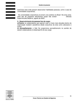 Gestão de pessoas
____________________________________________________________
____________________________________________________________
Curso Técnico em Gestão de Negócios
36
exercícios reais onde possam desenvolver habilidades pessoais, como o caso de
universidades corporativas;
“As universidades corporativas já somam uma centena no Brasil. Há cinco anos,
esse tipo de programa educacional quase não existia” (Revista
Supermercado Moderno, agosto de 2004)
2- Desenvolvimento de pessoas fora do cargo:
a)Tutoria: os colaboradores que aspiram subir a níveis mais elevados dentro da
organização recebem assistência desde executivos da área como advocacia e
outros;
b) Aconselhamento: o líder lhe proporciona aconselhamento no sentido de
assistir colaboradores no desempenho do seu cargo.
 