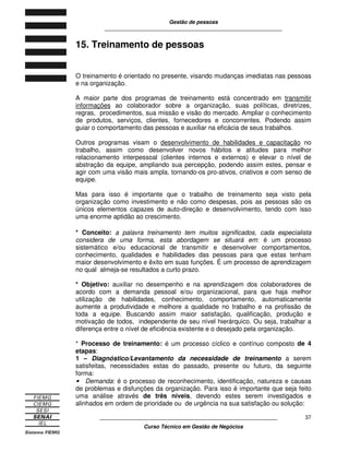 Gestão de pessoas
____________________________________________________________
____________________________________________________________
Curso Técnico em Gestão de Negócios
37
15. Treinamento de pessoas
O treinamento é orientado no presente, visando mudanças imediatas nas pessoas
e na organização.
A maior parte dos programas de treinamento está concentrado em transmitir
informações ao colaborador sobre a organização, suas políticas, diretrizes,
regras, procedimentos, sua missão e visão do mercado. Ampliar o conhecimento
de produtos, serviços, clientes, fornecedores e concorrentes. Podendo assim
guiar o comportamento das pessoas e auxiliar na eficácia de seus trabalhos.
Outros programas visam o desenvolvimento de habilidades e capacitação no
trabalho, assim como desenvolver novos hábitos e atitudes para melhor
relacionamento interpessoal (clientes internos e externos) e elevar o nível de
abstração da equipe, ampliando sua percepção, podendo assim estes, pensar e
agir com uma visão mais ampla, tornando-os pro-ativos, criativos e com senso de
equipe.
Mas para isso é importante que o trabalho de treinamento seja visto pela
organização como investimento e não como despesas, pois as pessoas são os
únicos elementos capazes de auto-direção e desenvolvimento, tendo com isso
uma enorme aptidão ao crescimento.
* Conceito: a palavra treinamento tem muitos significados, cada especialista
considera de uma forma, esta abordagem se situará em: é um processo
sistemático e/ou educacional de transmitir e desenvolver comportamentos,
conhecimento, qualidades e habilidades das pessoas para que estas tenham
maior desenvolvimento e êxito em suas funções. É um processo de aprendizagem
no qual almeja-se resultados a curto prazo.
* Objetivo: auxiliar no desempenho e na aprendizagem dos colaboradores de
acordo com a demanda pessoal e/ou organizacional, para que haja melhor
utilização de habilidades, conhecimento, comportamento, automaticamente
aumente a produtividade e melhore a qualidade no trabalho e na profissão de
toda a equipe. Buscando assim maior satisfação, qualificação, produção e
motivação de todos, independente de seu nível hierárquico. Ou seja, trabalhar a
diferença entre o nível de eficiência existente e o desejado pela organização.
* Processo de treinamento: é um processo cíclico e contínuo composto de 4
etapas:
1 – Diagnóstico/Levantamento da necessidade de treinamento a serem
satisfeitas, necessidades estas do passado, presente ou futuro, da seguinte
forma:
• Demanda: é o processo de reconhecimento, identificação, natureza e causas
de problemas e disfunções da organização. Para isso é importante que seja feito
uma análise através de três níveis, devendo estes serem investigados e
alinhados em ordem de prioridade ou de urgência na sua satisfação ou solução:
 
