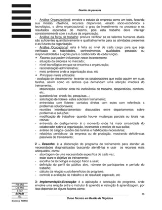 Gestão de pessoas
____________________________________________________________
____________________________________________________________
Curso Técnico em Gestão de Negócios
38
- Análise Organizacional: envolve o estudo da empresa como um todo, focando
sua missão, objetivos, recursos disponíveis, estado sócio-econômico e
tecnológico, o clima organizacional, o grau de investimento no processo e os
resultados esperados do mesmo, pois esta trabalho deve interagir
consistentemente com a cultura da organização.
- Análise da força de trabalho: procura verificar se os talentos humanos atuais
são suficientes quantitativamente e qualitativamente para as atividades presentes
e as futuras da organização.
- Análise Ocupacional: esta é feita ao nível de cada cargo para que seja
verificado as habilidades, conhecimentos, qualidades pessoais ou
responsabilidades exigidas para o colaborador de cada função.
• Fatores que podem influenciar neste levantamento:
- situação da empresa no mercado;
- nível tecnológico em que se encontra a organização;
- racionalização administrativa;
- meio ambiente onde a organização atua, etc
• Principais meios utilizados:
- avaliação de desempenho- levantar os colaboradores que estão aquém em suas
tarefas, assim como os setores que demandam uma atenção imediata do
treinamento;
- observação- verificar onde há ineficiência de trabalho, desperdícios, conflitos,
etc;
- questionários- check-list, pesquisas...;
- solicitação de líderes- estes solicitam treinamento;
- entrevistas com líderes- contatos diretos com estes com referência a
problemas solucionáveis;
- reuniões interdepartamentais- discussões entre departamentos sobre
problemas e soluções;
- modificação de trabalhos- quando houver mudanças parciais ou totais nas
rotinas;
- entrevista de desligamento- é o momento onde há maior sinceridade do
colaborador sobre a organização, levantando o motivo de sua saída;
- análise de cargos- quadro das tarefas e habilidades necessárias;
- relatórios periódicos- da empresa ou de produção, mostrando deficiências
passíveis de treinamento;
2 – Desenho: é a elaboração do programa de treinamento para atender às
necessidades diagnosticadas buscando atendê-las e usar os recursos mais
adequados, como:
- abordagem de uma necessidade específica de cada vez;
- estar claro o objetivo do treinamento;
- escolha da tecnologia e espaço físico a usar;
- definição do perfil do público alvo, número de participantes e período do
trabalho;
- cálculo da relação custo/benefícios do programa;
- controle e avaliação do trabalho e do resultado esperado, etc
3- Implementação/Execução: é a aplicação e condução do programa, onde
envolve uma relação entre o instrutor & aprendiz e instrução & aprendizagem, por
isso depende de alguns fatores como:
 