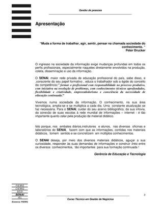 Gestão de pessoas
____________________________________________________________
____________________________________________________________
Curso Técnico em Gestão de Negócios
3
Apresentação
“Muda a forma de trabalhar, agir, sentir, pensar na chamada sociedade do
conhecimento. “
Peter Drucker
O ingresso na sociedade da informação exige mudanças profundas em todos os
perfis profissionais, especialmente naqueles diretamente envolvidos na produção,
coleta, disseminação e uso da informação.
O SENAI, maior rede privada de educação profissional do país, sabe disso, e
,consciente do seu papel formativo , educa o trabalhador sob a égide do conceito
da competência:” formar o profissional com responsabilidade no processo produtivo,
com iniciativa na resolução de problemas, com conhecimentos técnicos aprofundados,
flexibilidade e criatividade, empreendedorismo e consciência da necessidade de
educação continuada.”
Vivemos numa sociedade da informação. O conhecimento, na sua área
tecnológica, amplia-se e se multiplica a cada dia. Uma constante atualização se
faz necessária. Para o SENAI, cuidar do seu acervo bibliográfico, da sua infovia,
da conexão de suas escolas à rede mundial de informações – internet - é tão
importante quanto zelar pela produção de material didático.
Isto porque, nos embates diários,instrutores e alunos, nas diversas oficinas e
laboratórios do SENAI, fazem com que as informações, contidas nos materiais
didáticos, tomem sentido e se concretizem em múltiplos conhecimentos.
O SENAI deseja, por meio dos diversos materiais didáticos, aguçar a sua
curiosidade, responder às suas demandas de informações e construir links entre
os diversos conhecimentos, tão importantes para sua formação continuada !
Gerência de Educação e Tecnologia
 