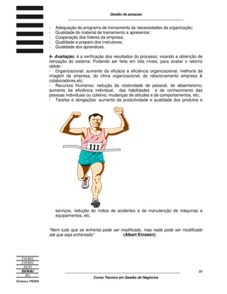 Gestão de pessoas
____________________________________________________________
____________________________________________________________
Curso Técnico em Gestão de Negócios
39
- Adequação do programa de treinamento ás necessidades da organização;
- Qualidade do material de treinamento a apresentar;
- Cooperação dos líderes da empresa;
- Qualidade e preparo dos instrutores;
- Qualidade dos aprendizes.
4- Avaliação: é a verificação dos resultados do processo, visando a obtenção de
retroação do sistema. Podendo ser feita em três níveis, para avaliar o retorno
obtido :
- Organizacional: aumento da eficácia e eficiência organizacional, melhoria da
imagem da empresa, do clima organizacional, do relacionamento empresa &
colaboradores,etc;
- Recursos Humanos: redução da rotatividade de pessoal, de absenteísmo,
aumento da eficiência individual, das habilidades e do conhecimento das
pessoas individuais ou coletivo, mudanças de atitudes e de comportamentos, etc;
- Tarefas e obrigações: aumento da produtividade e qualidade dos produtos e
serviços, redução do índice de acidentes e de manutenção de máquinas e
equipamentos, etc.
“Nem tudo que se enfrenta pode ser modificado, mas nada pode ser modificado
até que seja enfrentado” (Albert Einstein)
 