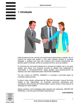 Gestão de pessoas
____________________________________________________________
____________________________________________________________
Curso Técnico em Gestão de Negócios
4
1. IInnttrroodduuççããoo
Cada empresa tem seu caminho de transformação diferenciado e singular. Há um
conjunto de regras que ajudam a criar este ambiente propício á mudança
desejada, e qualquer que seja esta mudança será sempre impulsionada por
pessoal capaz e motivado, sendo um processo contínuo, que não acabará.
O movimento do novo perfil profissional no mercado de trabalho não é uma ação
isolada, este requer uma mudança concreta na relação entre colaborador e
organização e, consequentemente, requer também novo posicionamento da
empresa e do setor responsável pelos TALENTOS HUMANOS.
Por isto, investir no CAPITAL HUMANO é o principal e primordial passo ás
mudanças organizacionais.
E essa é nossa missão, profissionais de “Recursos Humanos”, assumir de forma
integral e não fragmentada, as mudanças estruturais necessárias para
acompanhar esse processo de transformação e buscar sempre novas práticas na
realização do nosso trabalho.
Espero contribuir como facilitadora desta disciplina tão importante, GESTÃO DE
PESSOAS, o caminho para SUCESSO organizacional.
Luiza Saldanha
 