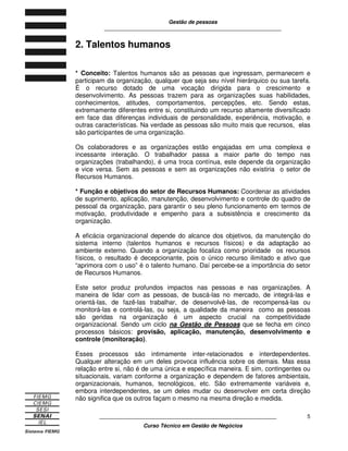Gestão de pessoas
____________________________________________________________
____________________________________________________________
Curso Técnico em Gestão de Negócios
5
2. Talentos humanos
* Conceito: Talentos humanos são as pessoas que ingressam, permanecem e
participam da organização, qualquer que seja seu nível hierárquico ou sua tarefa.
É o recurso dotado de uma vocação dirigida para o crescimento e
desenvolvimento. As pessoas trazem para as organizações suas habilidades,
conhecimentos, atitudes, comportamentos, percepções, etc. Sendo estas,
extremamente diferentes entre si, constituindo um recurso altamente diversificado
em face das diferenças individuais de personalidade, experiência, motivação, e
outras características. Na verdade as pessoas são muito mais que recursos, elas
são participantes de uma organização.
Os colaboradores e as organizações estão engajadas em uma complexa e
incessante interação. O trabalhador passa a maior parte do tempo nas
organizações (trabalhando), é uma troca contínua, este depende da organização
e vice versa. Sem as pessoas e sem as organizações não existiria o setor de
Recursos Humanos.
* Função e objetivos do setor de Recursos Humanos: Coordenar as atividades
de suprimento, aplicação, manutenção, desenvolvimento e controle do quadro de
pessoal da organização, para garantir o seu pleno funcionamento em termos de
motivação, produtividade e empenho para a subsistência e crescimento da
organização.
A eficácia organizacional depende do alcance dos objetivos, da manutenção do
sistema interno (talentos humanos e recursos físicos) e da adaptação ao
ambiente externo. Quando a organização focaliza como prioridade os recursos
físicos, o resultado é decepcionante, pois o único recurso ilimitado e ativo que
“aprimora com o uso” é o talento humano. Daí percebe-se a importância do setor
de Recursos Humanos.
Este setor produz profundos impactos nas pessoas e nas organizações. A
maneira de lidar com as pessoas, de buscá-las no mercado, de integrá-las e
orientá-las, de fazê-las trabalhar, de desenvolvê-las, de recompensá-las ou
monitorá-las e controlá-las, ou seja, a qualidade da maneira como as pessoas
são geridas na organização é um aspecto crucial na competitividade
organizacional. Sendo um ciclo na Gestão de Pessoas que se fecha em cinco
processos básicos: provisão, aplicação, manutenção, desenvolvimento e
controle (monitoração).
Esses processos são intimamente inter-relacionados e interdependentes.
Qualquer alteração em um deles provoca influência sobre os demais. Mas essa
relação entre si, não é de uma única e específica maneira. E sim, contingentes ou
situacionais, variam conforme a organização e dependem de fatores ambientais,
organizacionais, humanos, tecnológicos, etc. São extremamente variáveis e,
embora interdependentes, se um deles mudar ou desenvolver em certa direção
não significa que os outros façam o mesmo na mesma direção e medida.
 