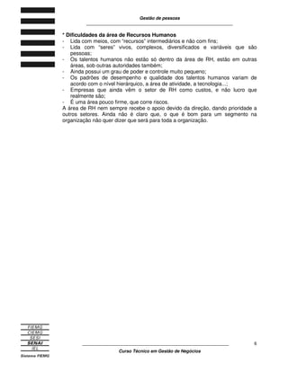 Gestão de pessoas
____________________________________________________________
____________________________________________________________
Curso Técnico em Gestão de Negócios
6
* Dificuldades da área de Recursos Humanos
- Lida com meios, com “recursos” intermediários e não com fins;
- Lida com “seres” vivos, complexos, diversificados e variáveis que são
pessoas;
- Os talentos humanos não estão só dentro da área de RH, estão em outras
áreas, sob outras autoridades também;
- Ainda possui um grau de poder e controle muito pequeno;
- Os padrões de desempenho e qualidade dos talentos humanos variam de
acordo com o nível hierárquico, a área de atividade, a tecnologia...;
- Empresas que ainda vêm o setor de RH como custos, e não lucro que
realmente são;
- É uma área pouco firme, que corre riscos.
A área de RH nem sempre recebe o apoio devido da direção, dando prioridade a
outros setores. Ainda não é claro que, o que é bom para um segmento na
organização não quer dizer que será para toda a organização.
 