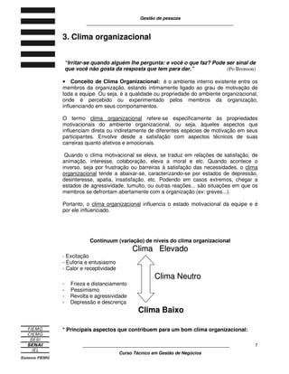 Gestão de pessoas
____________________________________________________________
____________________________________________________________
Curso Técnico em Gestão de Negócios
7
3. Clima organizacional
“Irritar-se quando alguém lhe pergunta: e você o que faz? Pode ser sinal de
que você não gosta da resposta que tem para dar.” (Po Bronson)
•••• Conceito de Clima Organizacional: é o ambiente interno existente entre os
membros da organização, estando intimamente ligado ao grau de motivação de
toda a equipe. Ou seja, é a qualidade ou propriedade do ambiente organizacional,
onde é percebido ou experimentado pelos membros da organização,
influenciando em seus comportamentos.
O termo clima organizacional refere-se especificamente às propriedades
motivacionais do ambiente organizacional, ou seja, àqueles aspectos que
influenciam direta ou indiretamente de diferentes espécies de motivação em seus
participantes. Envolve desde a satisfação com aspectos técnicos de suas
carreiras quanto afetivos e emocionais.
Quando o clima motivacional se eleva, se traduz em relações de satisfação, de
animação, interesse, colaboração, eleva a moral e etc. Quando acontece o
inverso, seja por frustração ou barreiras à satisfação das necessidades, o clima
organizacional tende a abaixar-se, caracterizando-se por estados de depressão,
desinteresse, apatia, insatisfação, etc. Podendo em casos extremos, chegar a
estados de agressividade, tumulto, ou outras reações... são situações em que os
membros se defrontam abertamente com a organização (ex: greves...).
Portanto, o clima organizacional influencia o estado motivacional da equipe e é
por ele influenciado.
Continuum (variação) de níveis do clima organizacional
CClliimmaa EElleevvaaddoo
- Excitação
- Euforia e entusiasmo
- Calor e receptividade
CClliimmaa NNeeuuttrroo
- Frieza e distanciamento
- Pessimismo
- Revolta e agressividade
- Depressão e descrença
Clima Baixo
* Principais aspectos que contribuem para um bom clima organizacional:
 