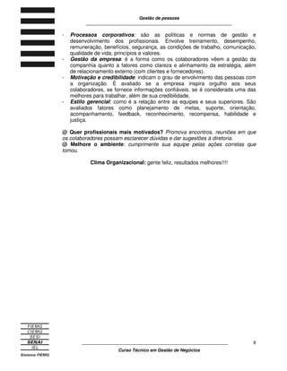 Gestão de pessoas
____________________________________________________________
____________________________________________________________
Curso Técnico em Gestão de Negócios
8
- Processos corporativos: são as políticas e normas de gestão e
desenvolvimento dos profissionais. Envolve treinamento, desempenho,
remuneração, benefícios, segurança, as condições de trabalho, comunicação,
qualidade de vida, princípios e valores.
- Gestão da empresa: é a forma como os colaboradores vêem a gestão da
companhia quanto a fatores como clareza e alinhamento da estratégia, além
de relacionamento externo (com clientes e fornecedores).
- Motivação e credibilidade: indicam o grau de envolvimento das pessoas com
a organização. É avaliado se a empresa inspira orgulho aos seus
colaboradores, se fornece informações confiáveis, se é considerada uma das
melhores para trabalhar, além de sua credibilidade.
- Estilo gerencial: como é a relação entre as equipes e seus superiores. São
avaliados fatores como planejamento de metas, suporte, orientação,
acompanhamento, feedback, reconhecimento, recompensa, habilidade e
justiça.
@ Quer profissionais mais motivados? Promova encontros, reuniões em que
os colaboradores possam esclarecer dúvidas e dar sugestões à diretoria.
@ Melhore o ambiente: cumprimente sua equipe pelas ações corretas que
tomou.
Clima Organizacional: gente feliz, resultados melhores!!!!
 