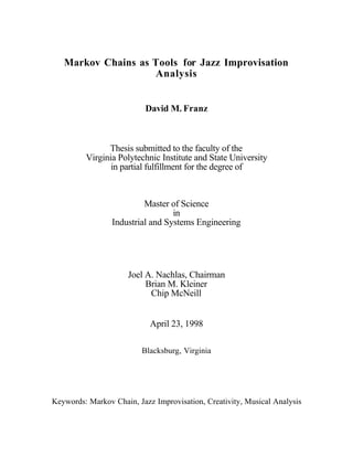 Markov Chains as Tools for Jazz Improvisation
                    Analysis


                          David M. Franz



               Thesis submitted to the faculty of the
         Virginia Polytechnic Institute and State University
                in partial fulfillment for the degree of



                          Master of Science
                                  in
                 Industrial and Systems Engineering




                     Joel A. Nachlas, Chairman
                          Brian M. Kleiner
                           Chip McNeill


                            April 23, 1998

                         Blacksburg, Virginia




Keywords: Markov Chain, Jazz Improvisation, Creativity, Musical Analysis
 