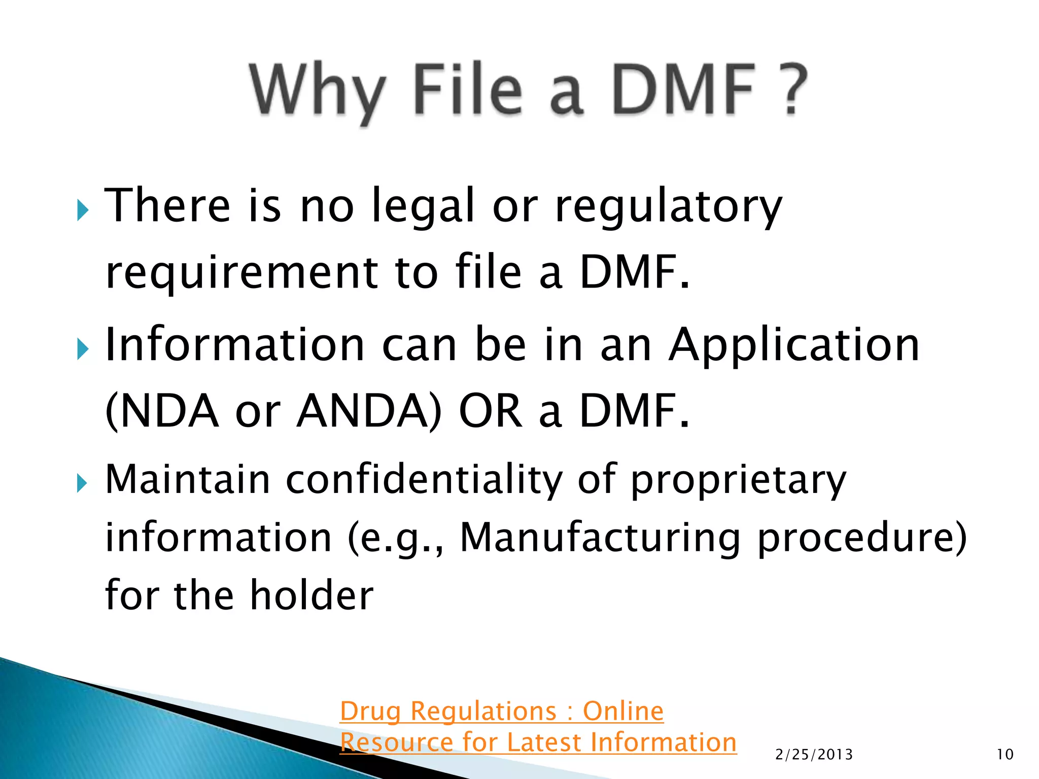    There is no legal or regulatory
    requirement to file a DMF.
   Information can be in an Application
    (NDA or ANDA) OR a DMF.
   Maintain confidentiality of proprietary
    information (e.g., Manufacturing procedure)
    for the holder

               Drug Regulations : Online
               Resource for Latest Information   2/25/2013   10
 