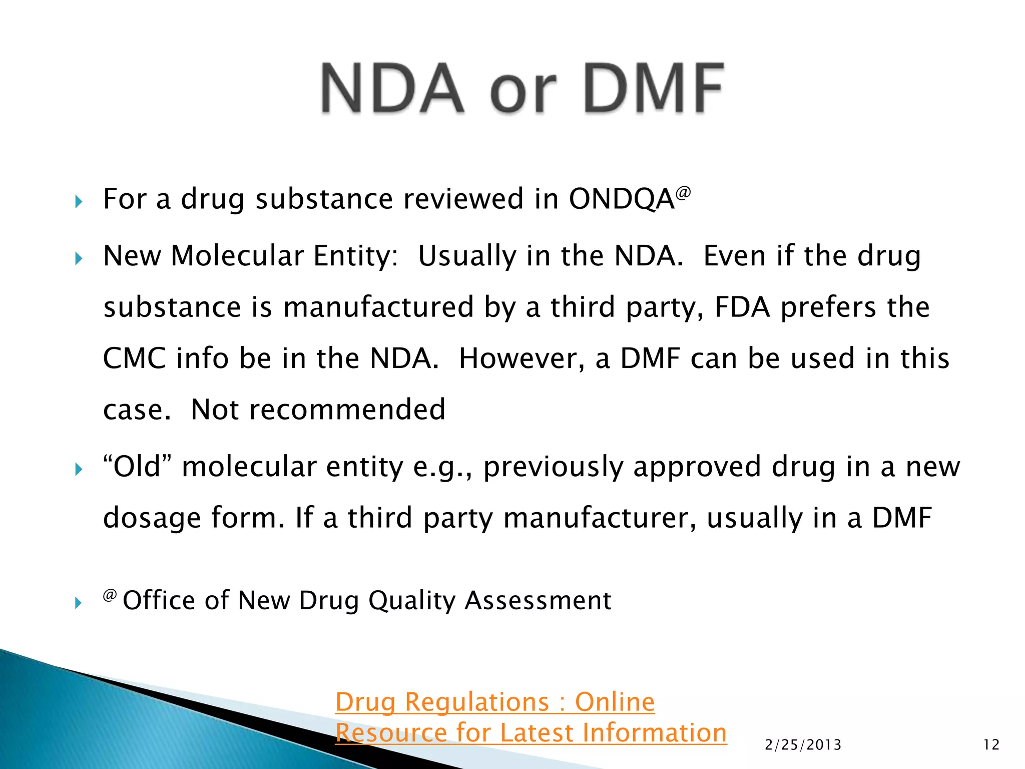   For a drug substance reviewed in ONDQA@
   New Molecular Entity: Usually in the NDA. Even if the drug
    substance is manufactured by a third party, FDA prefers the
    CMC info be in the NDA. However, a DMF can be used in this
    case. Not recommended
   “Old” molecular entity e.g., previously approved drug in a new
    dosage form. If a third party manufacturer, usually in a DMF

   @   Office of New Drug Quality Assessment


                        Drug Regulations : Online
                        Resource for Latest Information   2/25/2013   12
 