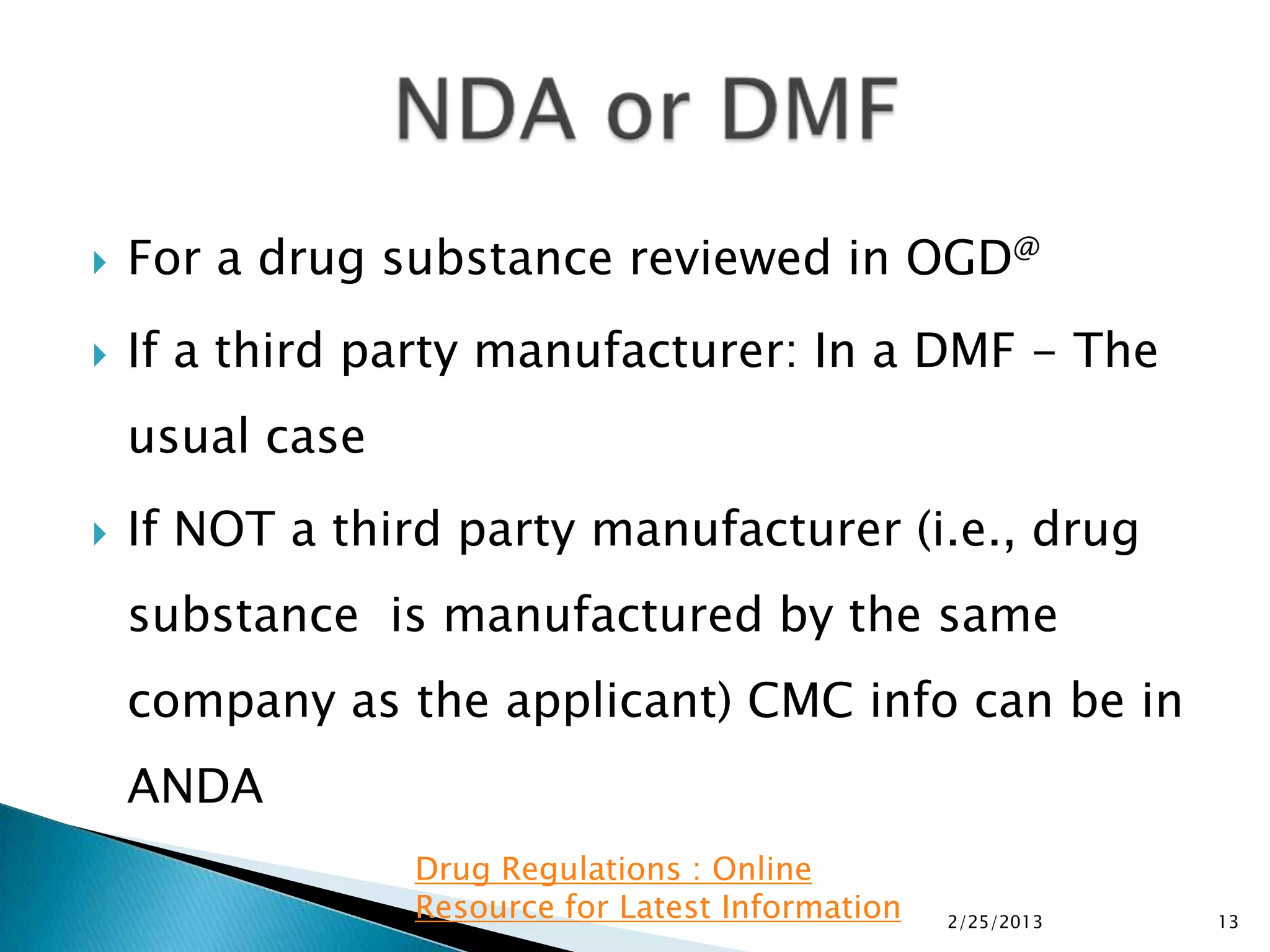    For a drug substance reviewed in OGD@
   If a third party manufacturer: In a DMF - The
    usual case
   If NOT a third party manufacturer (i.e., drug
    substance is manufactured by the same
    company as the applicant) CMC info can be in
    ANDA
                 Drug Regulations : Online
                 Resource for Latest Information   2/25/2013   13
 