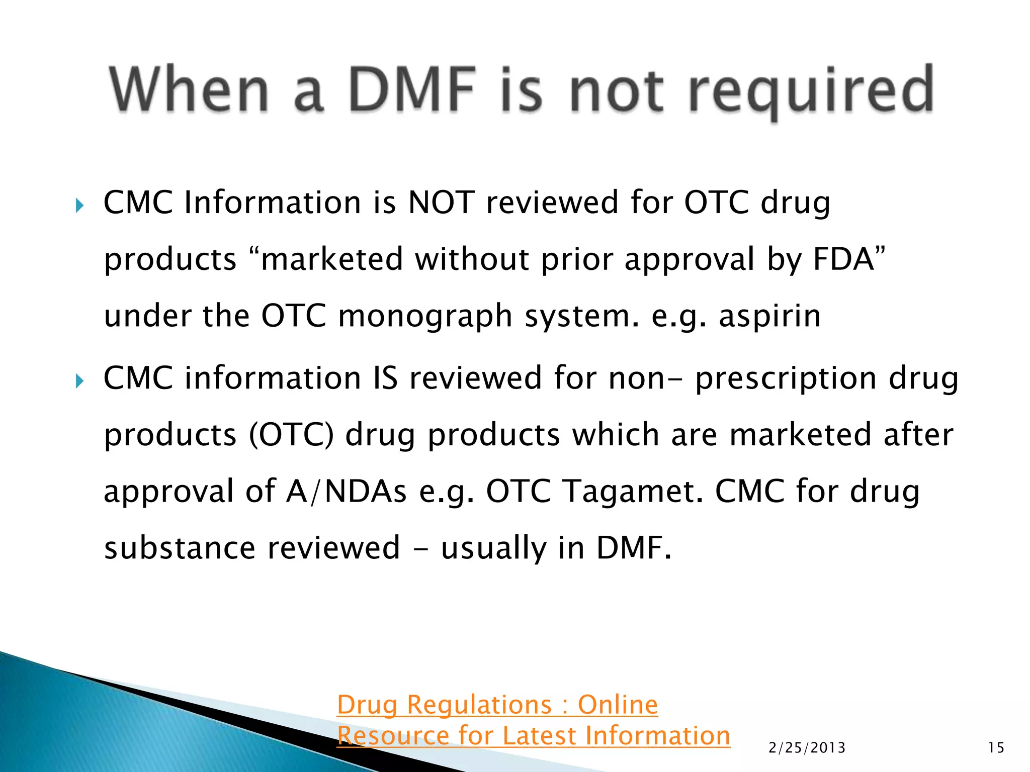    CMC Information is NOT reviewed for OTC drug
    products “marketed without prior approval by FDA”
    under the OTC monograph system. e.g. aspirin
   CMC information IS reviewed for non- prescription drug
    products (OTC) drug products which are marketed after
    approval of A/NDAs e.g. OTC Tagamet. CMC for drug
    substance reviewed - usually in DMF.



                  Drug Regulations : Online
                  Resource for Latest Information   2/25/2013   15
 