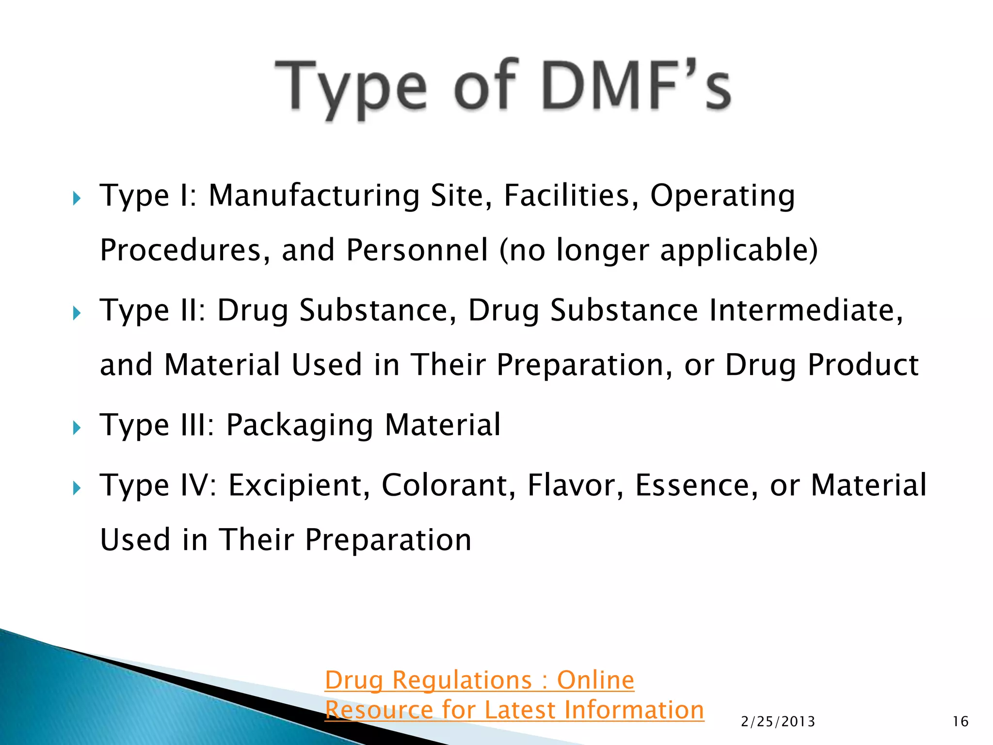    Type I: Manufacturing Site, Facilities, Operating
    Procedures, and Personnel (no longer applicable)
   Type II: Drug Substance, Drug Substance Intermediate,
    and Material Used in Their Preparation, or Drug Product
   Type III: Packaging Material
   Type IV: Excipient, Colorant, Flavor, Essence, or Material
    Used in Their Preparation



                   Drug Regulations : Online
                   Resource for Latest Information   2/25/2013   16
 