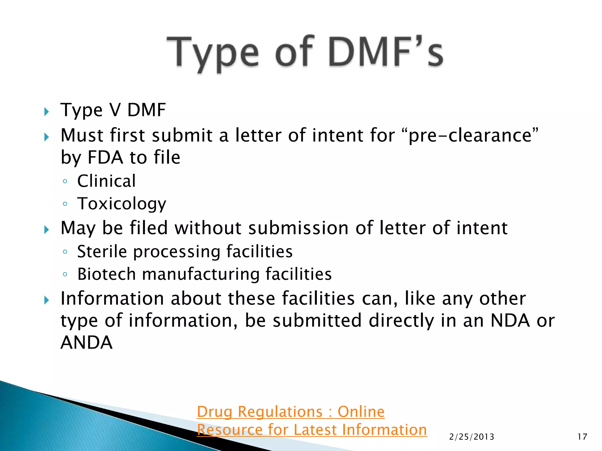    Type V DMF
   Must first submit a letter of intent for “pre-clearance”
    by FDA to file
    ◦ Clinical
    ◦ Toxicology
   May be filed without submission of letter of intent
    ◦ Sterile processing facilities
    ◦ Biotech manufacturing facilities
   Information about these facilities can, like any other
    type of information, be submitted directly in an NDA or
    ANDA


                    Drug Regulations : Online
                    Resource for Latest Information   2/25/2013   17
 