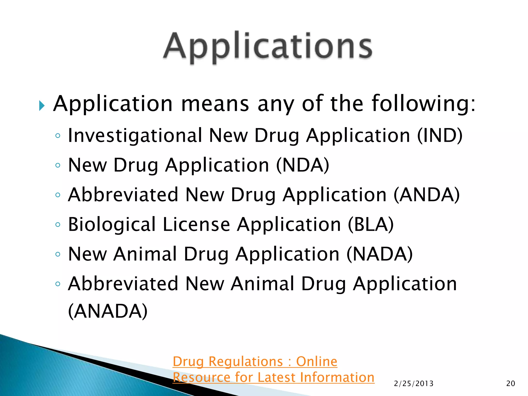    Application means any of the following:
    ◦ Investigational New Drug Application (IND)
    ◦ New Drug Application (NDA)
    ◦ Abbreviated New Drug Application (ANDA)
    ◦ Biological License Application (BLA)
    ◦ New Animal Drug Application (NADA)
    ◦ Abbreviated New Animal Drug Application
      (ANADA)

                 Drug Regulations : Online
                 Resource for Latest Information   2/25/2013   20
 