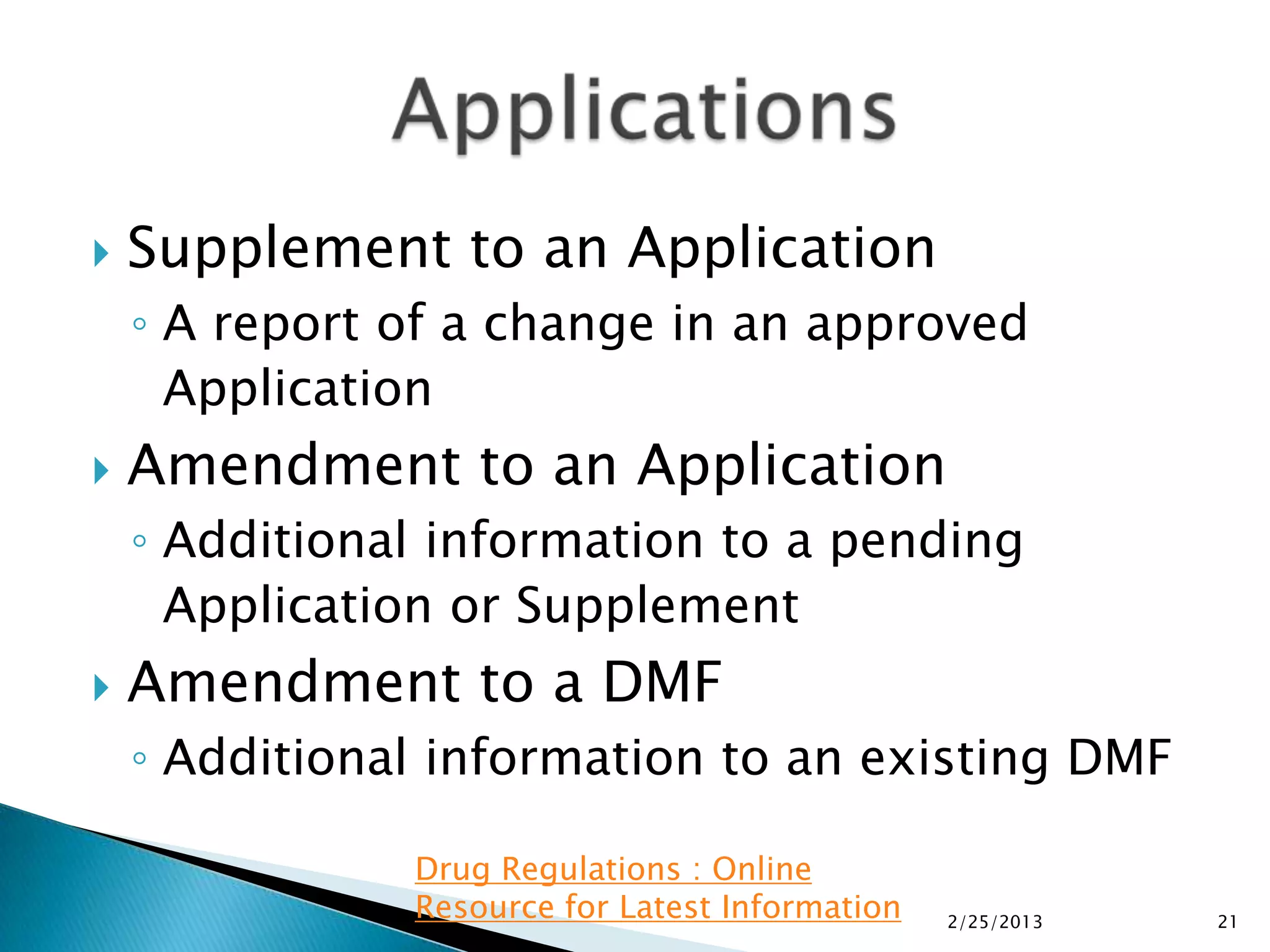    Supplement to an Application
    ◦ A report of a change in an approved
      Application
   Amendment to an Application
    ◦ Additional information to a pending
      Application or Supplement
   Amendment to a DMF
    ◦ Additional information to an existing DMF

               Drug Regulations : Online
               Resource for Latest Information   2/25/2013   21
 