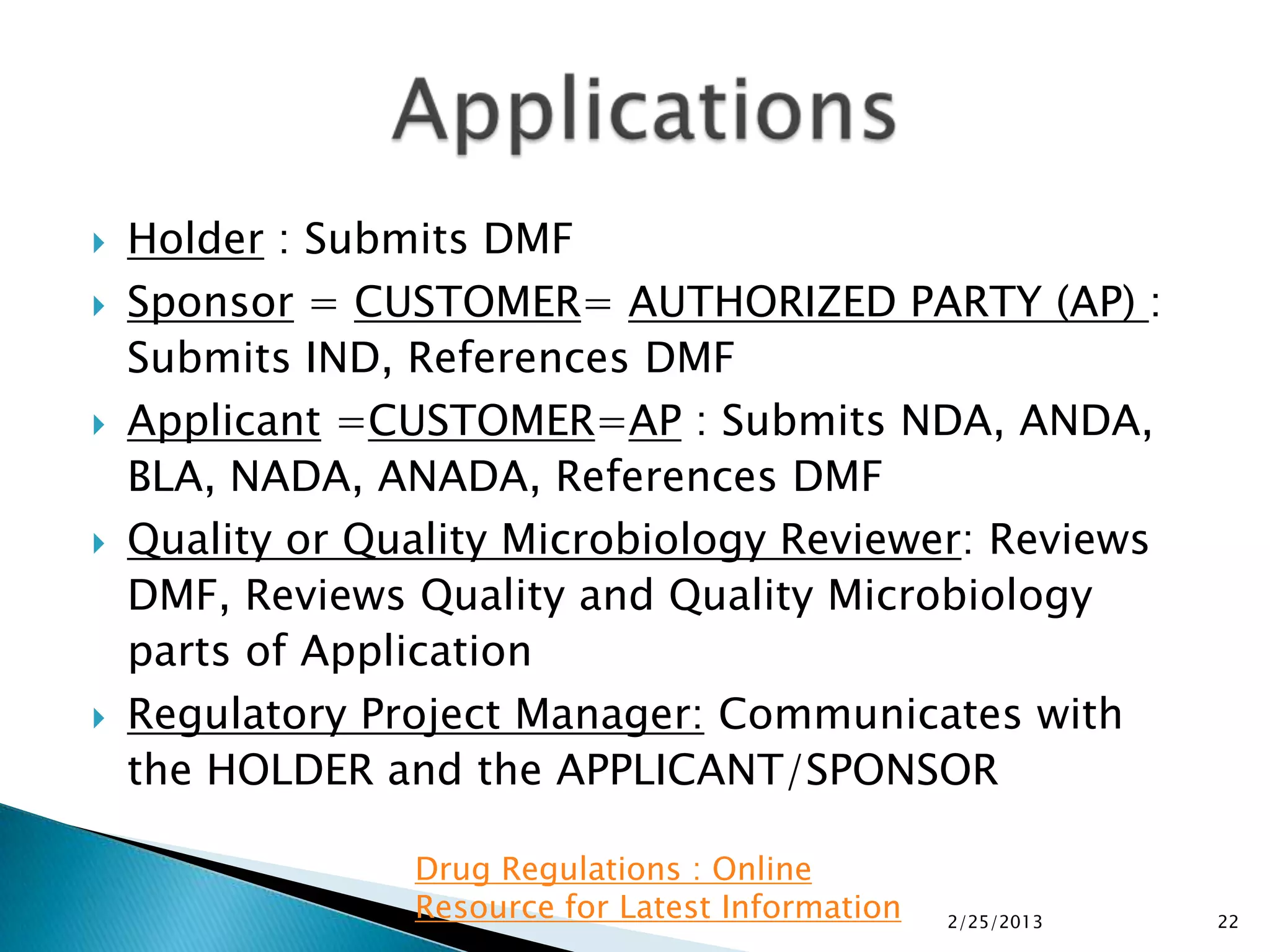    Holder : Submits DMF
   Sponsor = CUSTOMER= AUTHORIZED PARTY (AP) :
    Submits IND, References DMF
   Applicant =CUSTOMER=AP : Submits NDA, ANDA,
    BLA, NADA, ANADA, References DMF
   Quality or Quality Microbiology Reviewer: Reviews
    DMF, Reviews Quality and Quality Microbiology
    parts of Application
   Regulatory Project Manager: Communicates with
    the HOLDER and the APPLICANT/SPONSOR

                 Drug Regulations : Online
                 Resource for Latest Information   2/25/2013   22
 