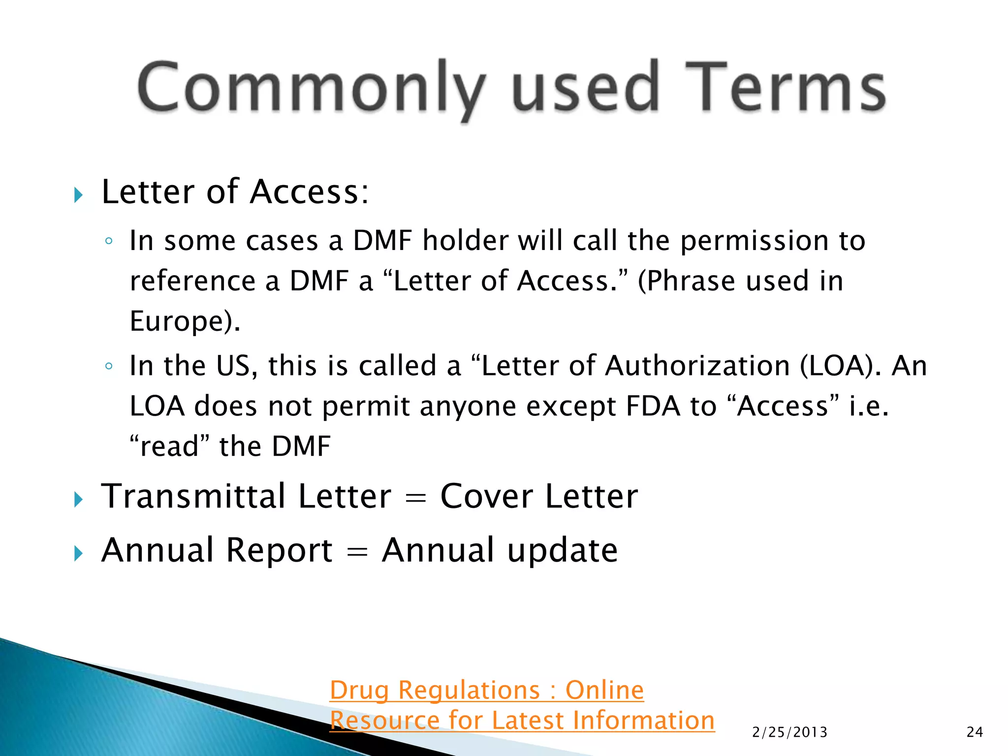    Letter of Access:
    ◦ In some cases a DMF holder will call the permission to
      reference a DMF a “Letter of Access.” (Phrase used in
      Europe).
    ◦ In the US, this is called a “Letter of Authorization (LOA). An
      LOA does not permit anyone except FDA to “Access” i.e.
      “read” the DMF
   Transmittal Letter = Cover Letter
   Annual Report = Annual update



                     Drug Regulations : Online
                     Resource for Latest Information   2/25/2013       24
 