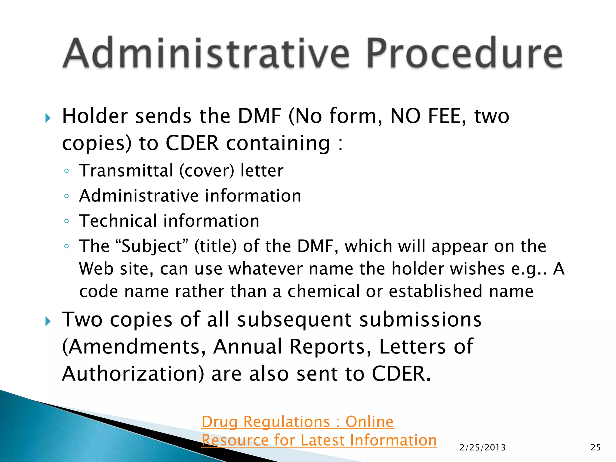    Holder sends the DMF (No form, NO FEE, two
    copies) to CDER containing :
    ◦   Transmittal (cover) letter
    ◦   Administrative information
    ◦   Technical information
    ◦   The “Subject” (title) of the DMF, which will appear on the
        Web site, can use whatever name the holder wishes e.g.. A
        code name rather than a chemical or established name
   Two copies of all subsequent submissions
    (Amendments, Annual Reports, Letters of
    Authorization) are also sent to CDER.

                      Drug Regulations : Online
                      Resource for Latest Information   2/25/2013    25
 