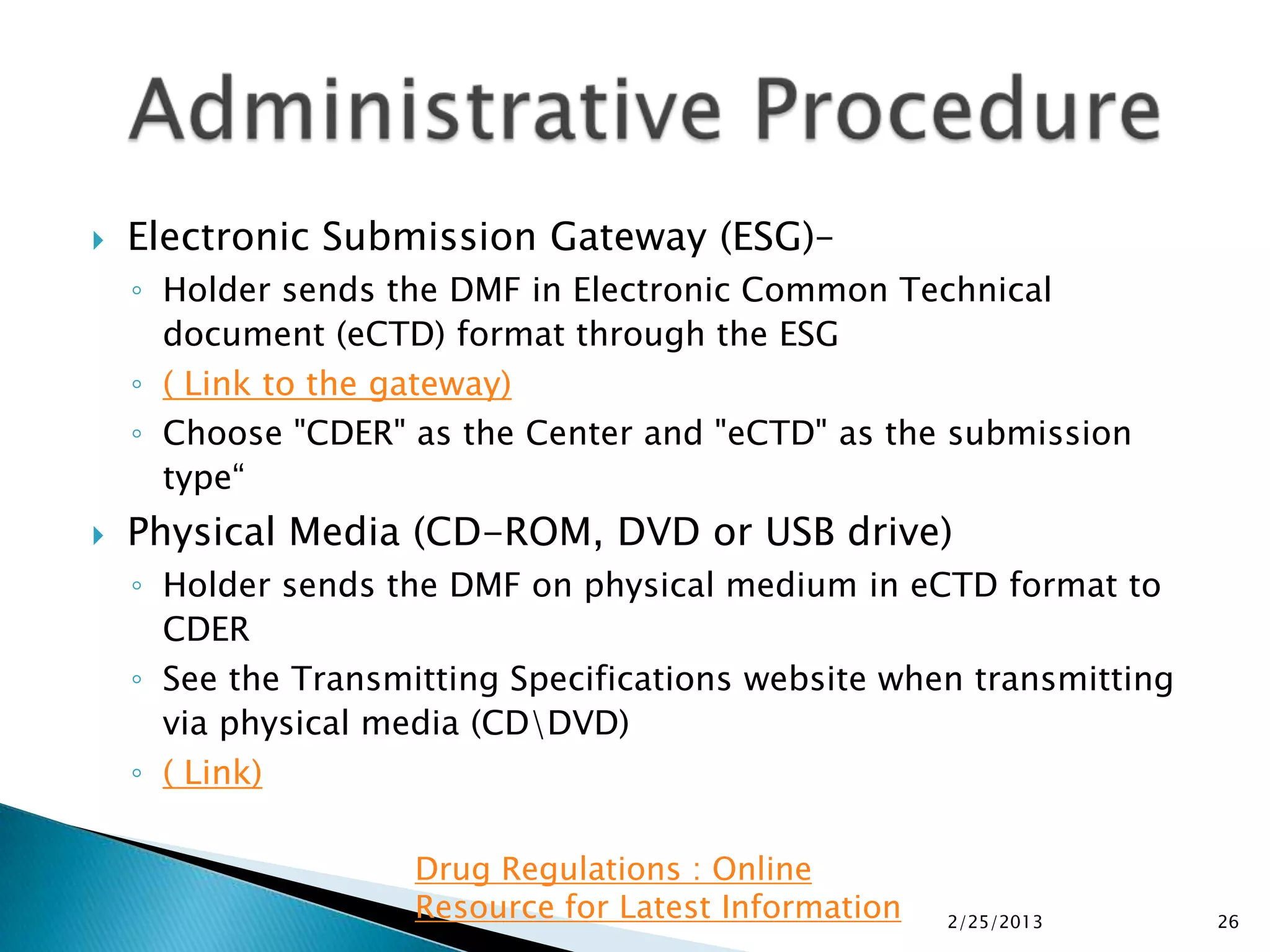    Electronic Submission Gateway (ESG)–
    ◦ Holder sends the DMF in Electronic Common Technical
      document (eCTD) format through the ESG
    ◦ ( Link to the gateway)
    ◦ Choose "CDER" as the Center and "eCTD" as the submission
      type“
   Physical Media (CD-ROM, DVD or USB drive)
    ◦ Holder sends the DMF on physical medium in eCTD format to
      CDER
    ◦ See the Transmitting Specifications website when transmitting
      via physical media (CDDVD)
    ◦ ( Link)

                     Drug Regulations : Online
                     Resource for Latest Information   2/25/2013      26
 