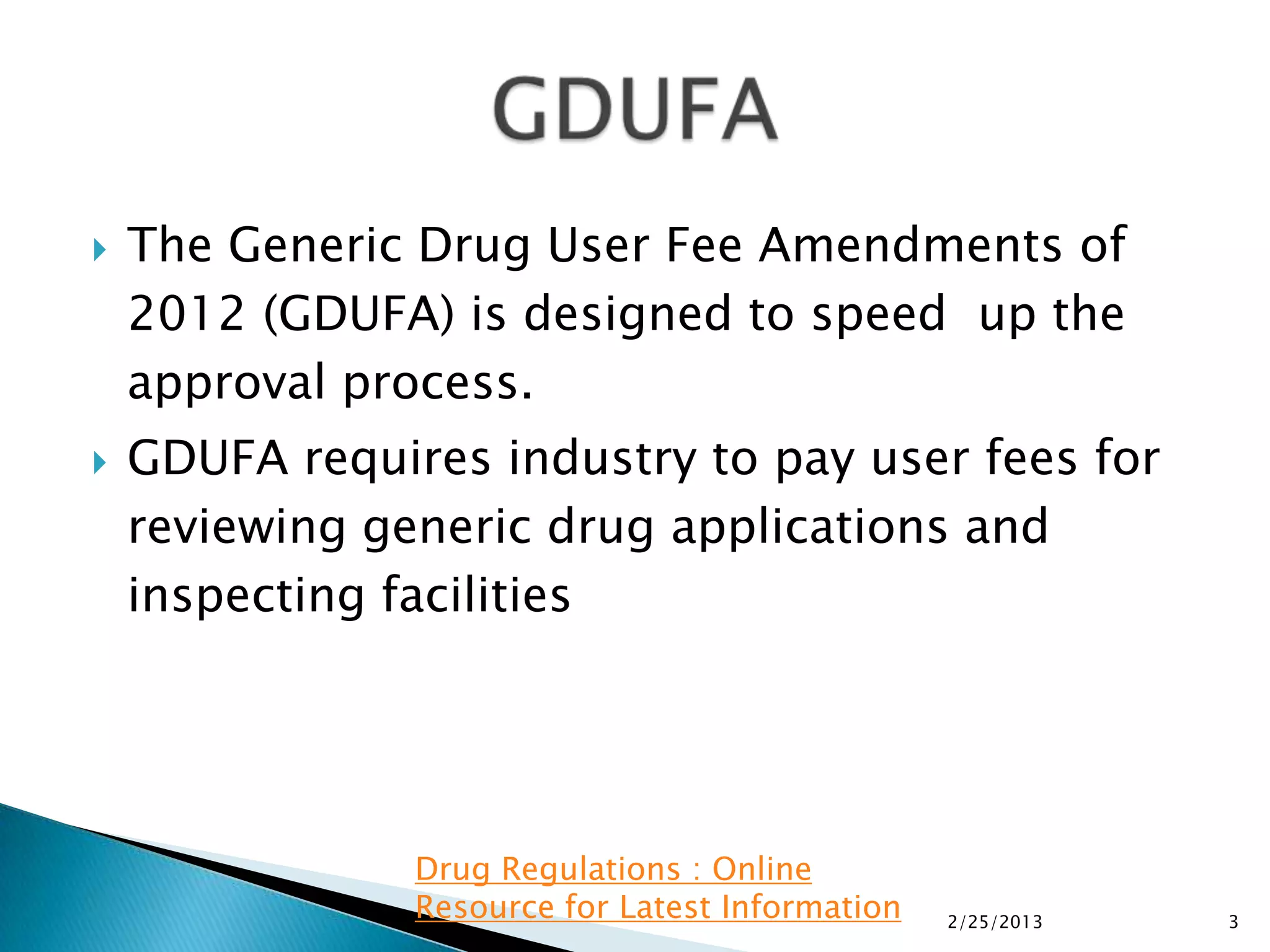    The Generic Drug User Fee Amendments of
    2012 (GDUFA) is designed to speed up the
    approval process.
   GDUFA requires industry to pay user fees for
    reviewing generic drug applications and
    inspecting facilities




                Drug Regulations : Online
                Resource for Latest Information   2/25/2013   3
 