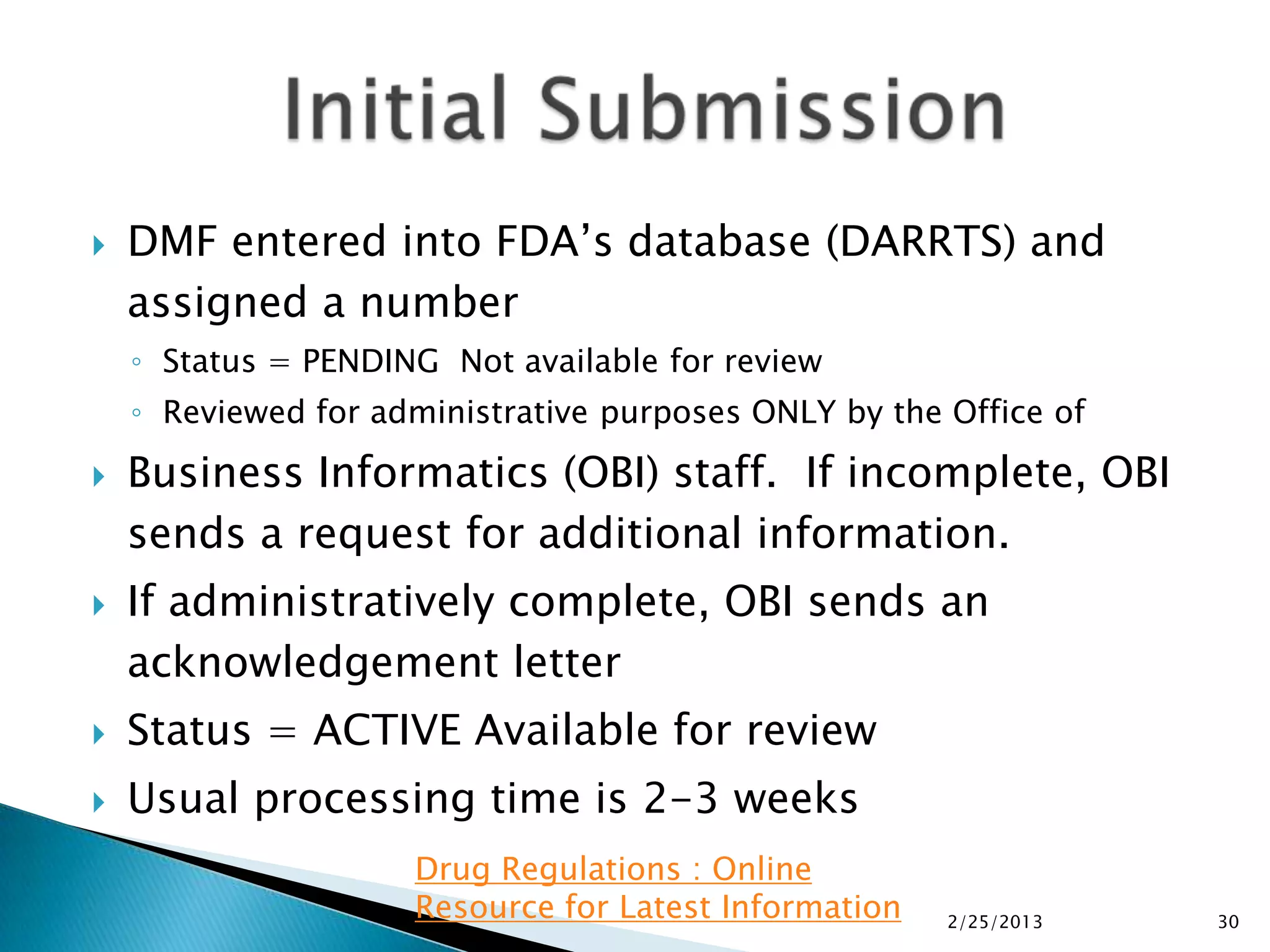    DMF entered into FDA’s database (DARRTS) and
    assigned a number
    ◦ Status = PENDING Not available for review
    ◦ Reviewed for administrative purposes ONLY by the Office of

   Business Informatics (OBI) staff. If incomplete, OBI
    sends a request for additional information.
   If administratively complete, OBI sends an
    acknowledgement letter
   Status = ACTIVE Available for review
   Usual processing time is 2-3 weeks
                     Drug Regulations : Online
                     Resource for Latest Information   2/25/2013   30
 