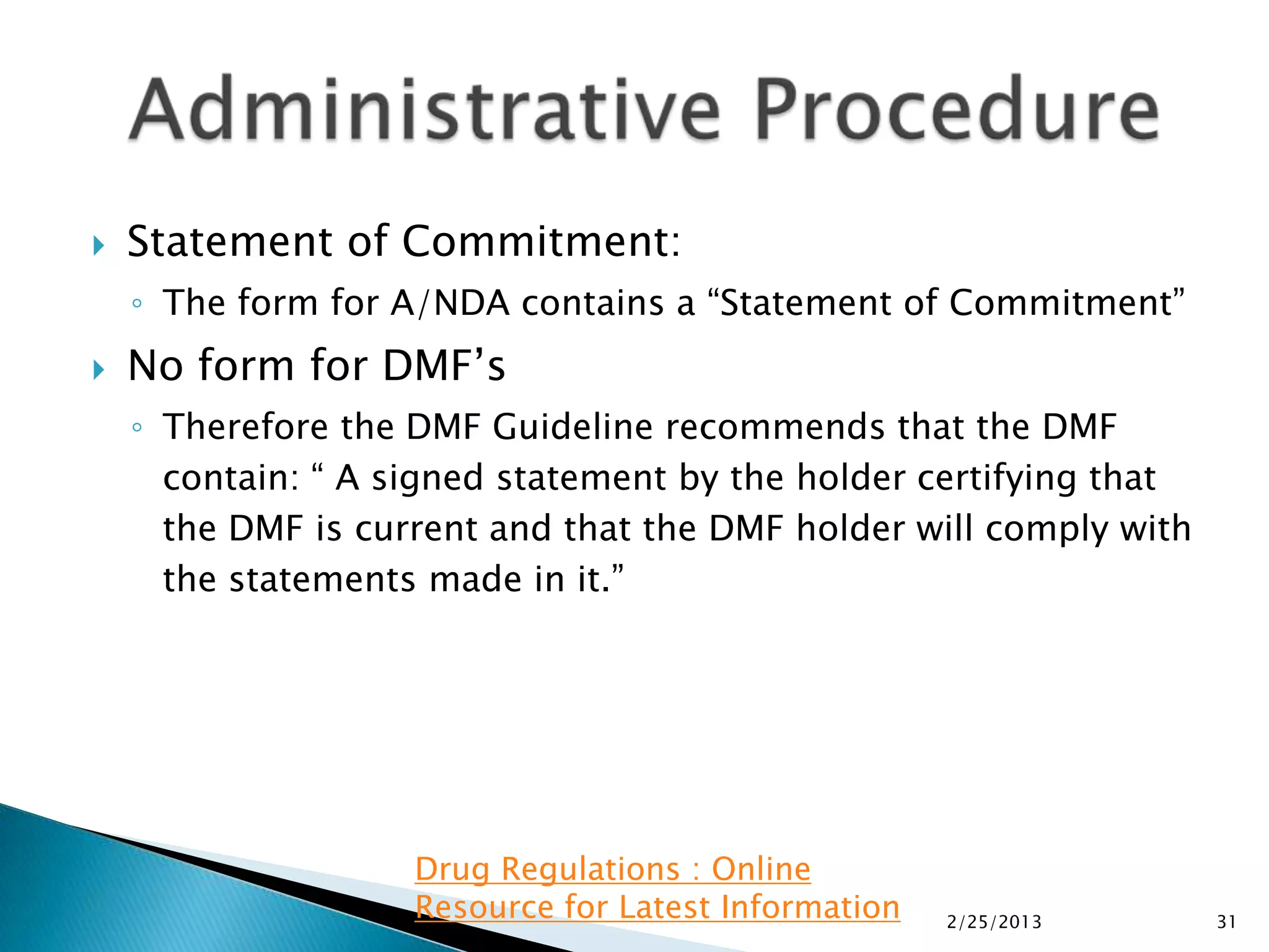    Statement of Commitment:
    ◦ The form for A/NDA contains a “Statement of Commitment”
   No form for DMF’s
    ◦ Therefore the DMF Guideline recommends that the DMF
      contain: “ A signed statement by the holder certifying that
      the DMF is current and that the DMF holder will comply with
      the statements made in it.”




                    Drug Regulations : Online
                    Resource for Latest Information   2/25/2013     31
 