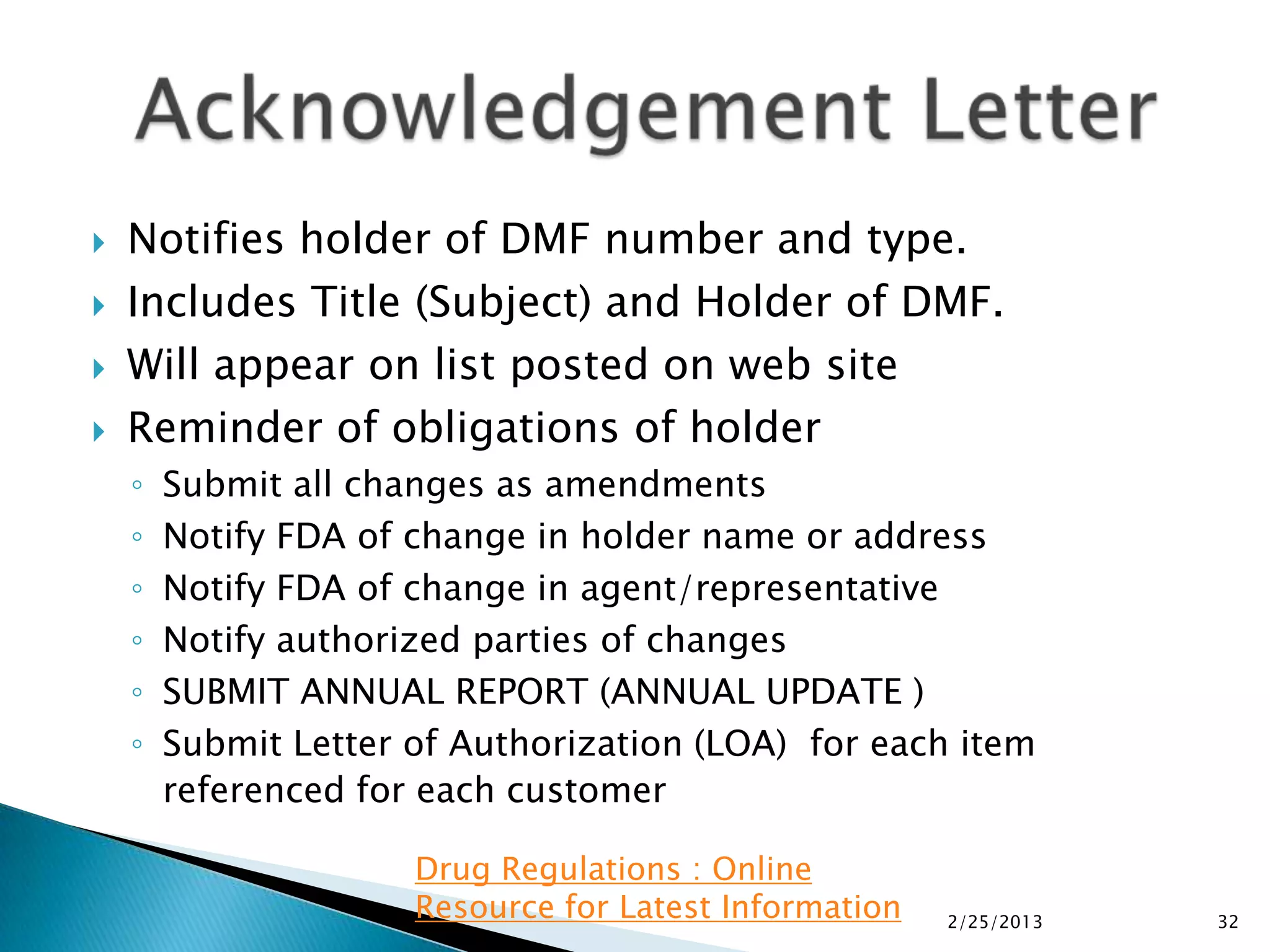    Notifies holder of DMF number and type.
   Includes Title (Subject) and Holder of DMF.
   Will appear on list posted on web site
   Reminder of obligations of holder
    ◦   Submit all changes as amendments
    ◦   Notify FDA of change in holder name or address
    ◦   Notify FDA of change in agent/representative
    ◦   Notify authorized parties of changes
    ◦   SUBMIT ANNUAL REPORT (ANNUAL UPDATE )
    ◦   Submit Letter of Authorization (LOA) for each item
        referenced for each customer

                      Drug Regulations : Online
                      Resource for Latest Information   2/25/2013   32
 