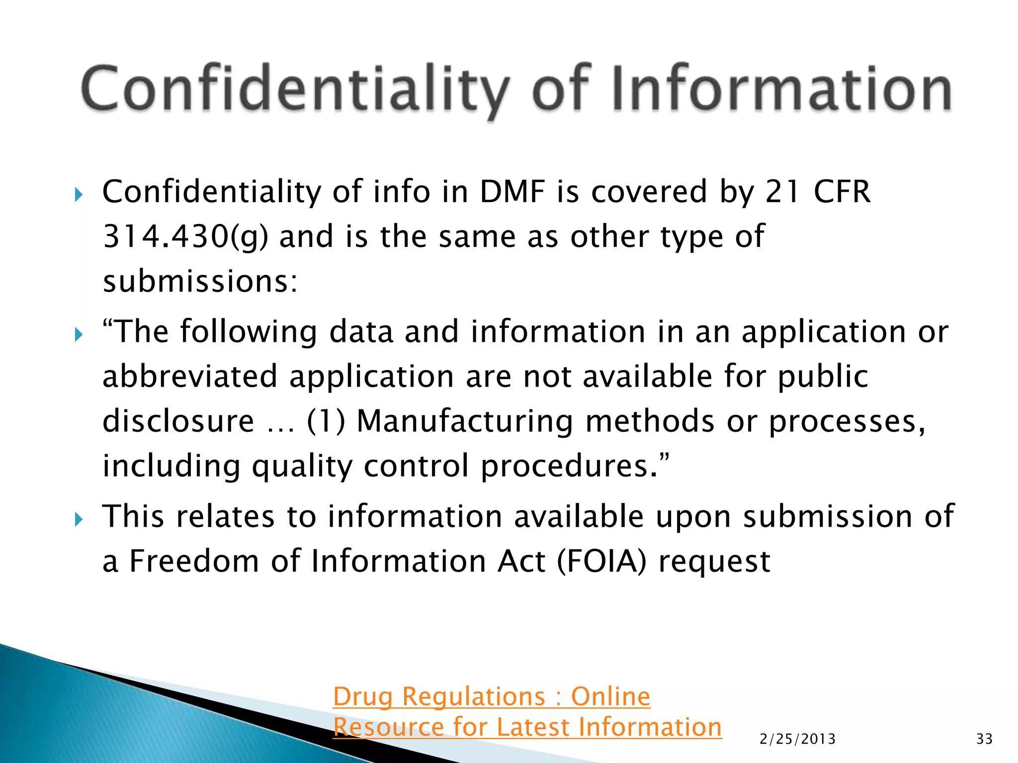    Confidentiality of info in DMF is covered by 21 CFR
    314.430(g) and is the same as other type of
    submissions:
   “The following data and information in an application or
    abbreviated application are not available for public
    disclosure … (1) Manufacturing methods or processes,
    including quality control procedures.”
   This relates to information available upon submission of
    a Freedom of Information Act (FOIA) request



                   Drug Regulations : Online
                   Resource for Latest Information   2/25/2013   33
 