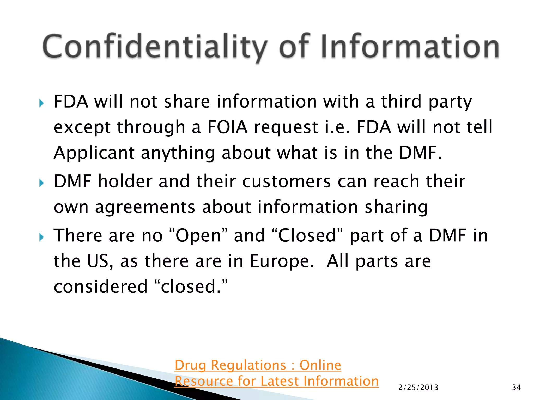    FDA will not share information with a third party
    except through a FOIA request i.e. FDA will not tell
    Applicant anything about what is in the DMF.
   DMF holder and their customers can reach their
    own agreements about information sharing
   There are no “Open” and “Closed” part of a DMF in
    the US, as there are in Europe. All parts are
    considered “closed.”



                  Drug Regulations : Online
                  Resource for Latest Information   2/25/2013   34
 