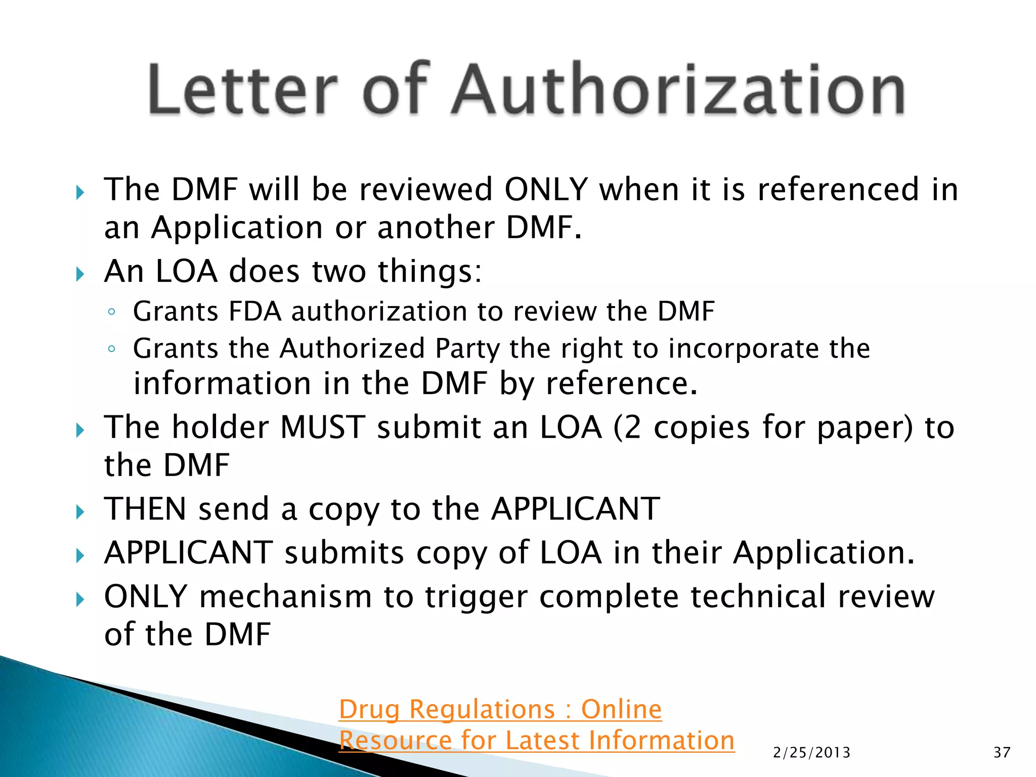    The DMF will be reviewed ONLY when it is referenced in
    an Application or another DMF.
   An LOA does two things:
    ◦ Grants FDA authorization to review the DMF
    ◦ Grants the Authorized Party the right to incorporate the
      information in the DMF by reference.
   The holder MUST submit an LOA (2 copies for paper) to
    the DMF
   THEN send a copy to the APPLICANT
   APPLICANT submits copy of LOA in their Application.
   ONLY mechanism to trigger complete technical review
    of the DMF

                     Drug Regulations : Online
                     Resource for Latest Information   2/25/2013   37
 